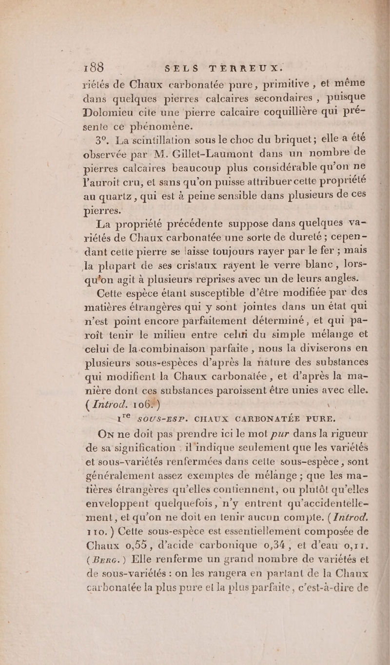 riélés de Chaux carbonatée pure, primitive , et même dans quelques pierres calcaires secondaires , puisque Dolomieu cite une ‘pierre calcaire coquillière qui pré- sente cé phénomène. 30, La scintillation sous le choc du briquet; elle a été observée par M. Gillet-Laumont dans un nombre de pierres calcaires DEAMEUCR plus considérable qu’on ne l'auroit cru, et sans qu’on puisse attribuer cette propriété au quartz, qui est à peine sensible dans plusieurs de ces pierres. La propriété précédente suppose dans quelques va- riétés de Chaux carbonatée une sorte de dureté ; cepen- dant cetie pierre se laisse toujours rayer par le fer ; mais la plupart de ses cristaux rayent le verre blanc, lors- qu'on agit à plusieurs reprises avec un de leurs angles. Cette espèce étant susceptible d’être modifiée par des matières étrangères qui y sont jointes dans un état qui n’est point encore parfaitement déterminé, et qui pa- roit tenir le milieu entre celwi du simple mélange et celui de la.-combinaison parfaite , nous la diviserons en plusieurs sous-espèces d’après la nature des substances qui modifient la Chaux carbonatée , et d’après la ma- nière dont ces substances paroiïssent être unies avec elle. (Antrod. 106%) | \ 1'° SOUS-ESP. CHAUX CARBONATÉE PURE. Ox ne doit pas prendre 1c1 le mot pur dans la rigueur de sa signification : il'indique seulement que les variétés et sous-variétés renfermées dans ceite sous-espèce , sont généralement assez exemptes de mélange ; que les ma- tières étrangères qu’elles contiennent, ou plutôt qu’elles enveloppent quelquefois, n’y entrent qu’accidentelle- ment, et qu'on ne doit en tenir aucun compte. ( Zntrod. 110.) Celte sous-espèce est essentiellement composée de Chaux 0,55, d'acide carbonique 0,34, et d’eau o,r1. (Berc.) Elle renferme un grand nombre de variétés el de sous-variétés : on les rangera en partant de la Chaux carbonalée la plus pure el la plus parfaite, c’est-à-dire de de. vero gp Ce M ms. 2 2. €. de