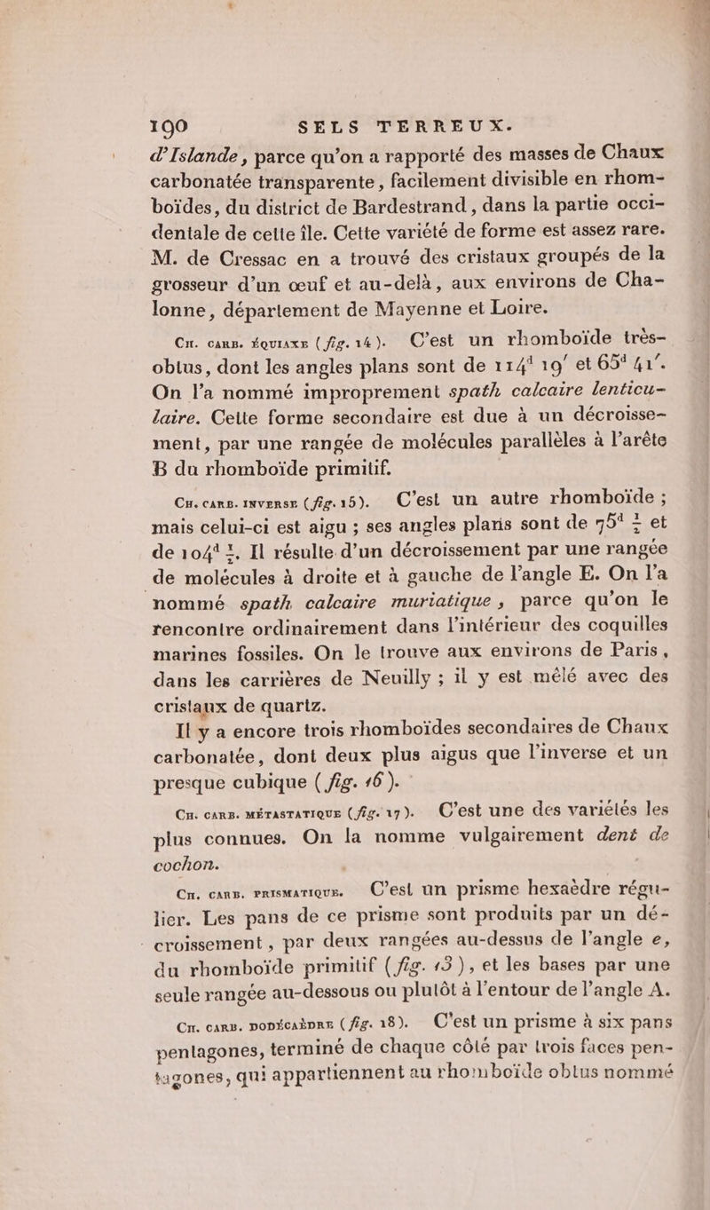 d'Islande , parce qu’on a rapporté des masses de Chaux carbonatée transparente, facilement divisible en rhom- boïdes, du district de Bardestrand , dans la partie occi- dentale de cette île. Cette variété de forme est assez rare. M. de Cressac en a trouvé des cristaux groupés de la grosseur d’un œuf et au-delà, aux environs de Cha- lonne, déparlement de Mayenne et Loire. Cu. cars. ÉQuIAxE ( 29. 14 ). C’est un rhomboïde très- obus, dont les angles plans sont de 11419 et 651 41°. On l’a nommé improprement spath calcaire lenticu- laire. Celte forme secondaire est due à un décroisse- ment, par une rangée de molécules parallèles à l’arête B du rhomboïde primitif. Cu. cars. INvVERSr ( /2g. 15). C’est un autre rhomboïde ; mais celui-ci est aigu ; ses angles plaris sont de 75° &lt; et de 1041 !, Il résulte d’un décroissement par une rangée de molécules à droite et à gauche de l’angle E. On l'a nommé spath calcaire muriatique , parce qu'on le rencontre ordinairement dans l’intérieur des coquilles marines fossiles. On le trouve aux environs de Paris, dans les carrières de Neuilly ; il y est mélé avec des cristaux de quartz. Il y a encore trois rhomboïdes secondaires de Chaux carbonatée, dont deux plus aigus que l'inverse et un presque cubique ( fig. 16 ). Cu. cars. mérasrarique (fs. ur). C’est une des variétés les plus connues. On la nomme vulgairement dent de cochon. , Cn. cans. emxsmarique. C’esi un prisme hexaèdre régui- lier. Les pans de ce prisme sont produits par un dé- _ croissement , par deux rangées au-dessus de l’angle e, du rhomboïde primitif ( fig. 13), et les bases par une seule rangée au-dessous ou plulôt à l'entour de l'angle A. Cn. cars. ponécaèpre (fig. 18). C'est un prisme à six pans pentagones, terminé de chaque côlé par lrois faces pen- iagones, qui appartiennent au rhomboïde oblus nommé : D |