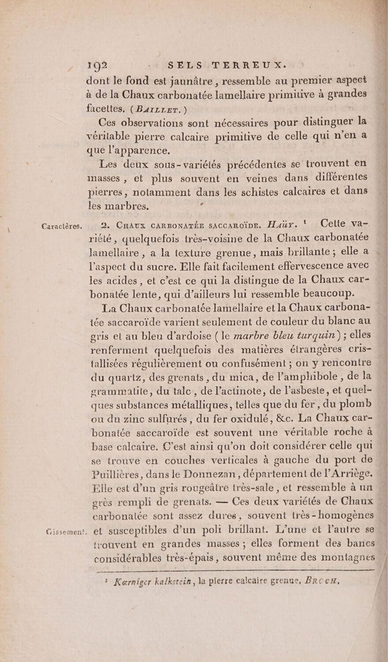 CGissement, 102 : SELS TERREU X. dont le fond est jaunâtre , ressemble au premier aspect à de la Chaux carbonatée lamellaire primiuve à grandes facettes. (B4rLLET.) . Ces observations sont nécessaires pour distinguer la véritable pierre calcaire primitive de celle qui n’en a que l'apparence. | Les deux sous-variétés précédentes se trouvent en masses , et plus souvent en veines dans différentes pierres, notamment dans les schistes calcaires et dans les marbres, : 2. CnAUx cARBONATÉE sAccAroïne. Haür. * Cette va- ritté, quelquefois très-voisine de la Chaux carbonatée lamellaire , a la texture grenue, mais brillante; elle a l'aspect du sucre. Elle fait facilement effervescence avec les acides , et c’est ce qui la distingue de la Chaux car- bonatée lente, qui d’ailleurs lui ressemble beaucoup. La Chaux carbonatée lamellaire et la Chaux carbona- iée saccaroïde varient seulement de couleur du blanc au gris et au bleu d’ardoise (le marbre bleu turquin) ; elles renferment quelquefois des matières étrangères cris- tallisées régulièrement ou confusément ; on y rencontre du quartz, des grenats, du mica, de l’amphibole , de la srammatile, du tale, de l’actinote, de l’asbeste, et quel- ques substances métalliques, telles que du fer, du plomb ou du zinc sulfurés , du fer oxidulé, &amp;c. La Chaux car- bonatée saccaroïde est souvent une véritable roche à base calcaire, C’est ainsi qu’on doit considérer celle qui se trouve en couches verticales à gauche du port de Puillières, dans le Donnezan, département de l’Arriège. Elle est d’un gris rougeâlre lrès-sale , et ressemble à un grès rempli de grenats. — Ces deux variélés de Chaux carbonalée sont assez dures, souvent très - homogènes et susceptibles d'un poli brillant. Tune et l’autre se trouvent en grandes masses ; elles forment des bancs considérables très-épais, souvent même des montagnes