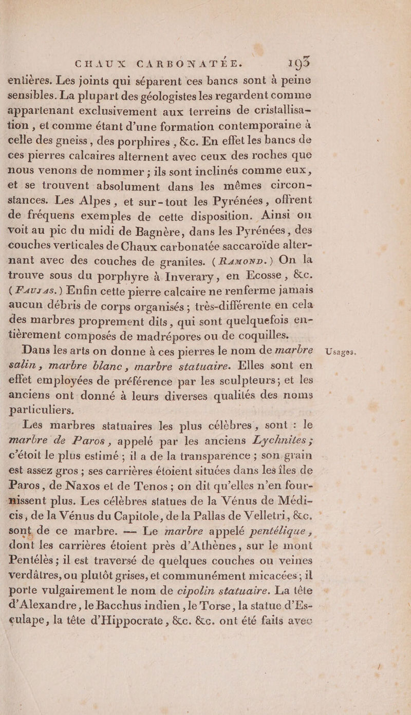 entières. Les joints qui séparent ces bancs sont à peine sensibles. La plupart des géologistes les regardent comme appartenant exclusivement aux terreins de cristallisa- tion , et comme étant d’une formation contemporaine à celle des gneiss, des porphires , &amp;c. En effet les bancs de ces pierres calcaires alternent avec ceux des roches que nous venons de nommer ; ils sont inclinés comme eux, et se trouvent ‘absolument dans les mêmes circon- stances. Les Alpes, et sur-tout les Pyrénées, offrent de fréquens exemples de cette disposition. Ainsi on voit au pic du midi de Bagnère, dans les Pyrénées, des couches verticales de Chaux carbonatée saccaroïde alter- nant avec des couches de graniles. (RamonD.) On la trouve sous du porphyre à Inverary, en Ecosse, &amp;c. { Fauras.) Enfin cette pierre calcaire ne renferme jamais aucun débris de corps organisés ; très-différente en cela des marbres proprement dits, qui sont quelquefois en- tièrement composés de madrépores ou de coquilles. salin, marbre blanc, marbre statuaire. Elles sont en effet employées de préférence par les sculpteurs; et les anciens ont donné à leurs diverses qualités des noms parliculiers. Les marbres statuaires les plus célèbres , sont : le marbre de Paros, appelé par les anciens Lychnites ; c’étoit le plus estimé ; il a de la transparence ; son grain est assez gros ; ses carrières éloient situées dans les îles de Paros, de Naxos et de T'enos ; on dit qu’elles n’en four- missent plus. Les célèbres statues de la Vénus de Médi- cis, de la Vénus du Capitole, de la Pallas de Velletri, &amp;c. sont, de ce marbre. —— Le marbre appelé pentélique , dont les carrières étoient près d'Athènes, sur le mont Pentélès ; il est traversé de quelques couches ou veines verdâlres, ou plulôt grises, et communément micacées; il porte vulgairement le nom de cipolin statuaire. La tête d'Alexandre, le Bacchus indien , le Torse, la statue d’Es- culape, la tête d'Hippocrate , &amp;c. &amp;c. ont été faits avec
