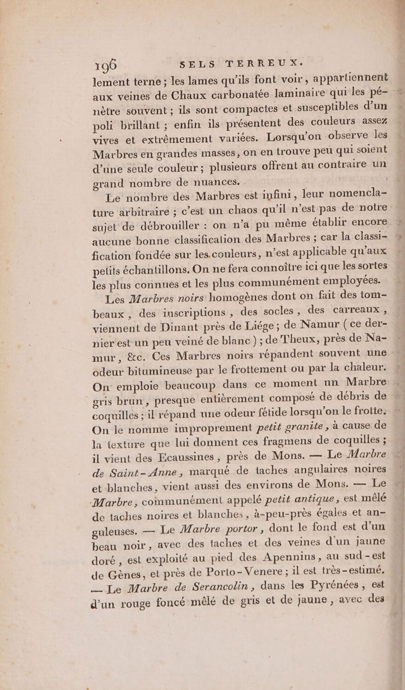 lement terne ; les lames qu’ils font voir, appartiennent aux veines de Chaux carbonatée laminaire qui les pé- # nètre souvent ; ils sont compactes et susceptibles d’un poli brillant ; enfin ils présentent des couleurs assez vives et extrémement variées. Lorsqu'on observe les Marbres en grandes masses, on en trouve peu qui soient d’une seule couleur ; plusieurs offrent au contraire un grand nombre de nuances, Le nombre des Marbres est infini, leur nomencla- ture arbitraire ; c’est un chaos qu’il n’est pas de notre sujet de débrouiller : on n’a pu même établir encore aucune bonne classificalion des Marbres ; car la classi- fication fondée sur les.couleurs, n’est applicable qu'aux petits échantillons. On ne fera connoître ici que les sortes les plus connues et les plus communément employées. Les Marbres noirs homogènes dont on fuit des tom- beaux , des inscriptions , des socles , des carreaux, viennent de Dinant près de Liége; de Namur (ce der- nier est un peu veiné de blanc) ; de Theux, près de Na- mur, &amp;c. Ces Marbres noirs répandent souvent une : odeur bitumineuse par le frottement ou par la chaleur. On emploie beaucoup dans ce moment un Marbre » gris brun, presque entièrement composé de débris de coquilles ; 1l répand une odeur fétide lorsqu'on le frotte. On le nomme improprement petit granite , à cause de la texture que lui donnent ces fragmens de coquilles ; il vient des Ecaussines , près de Mons. — Le Harbre de Saint- Anne, marqué de taches angulaires noires et blanches, vient aussi des environs de Mons. — Le Marbre, communément appelé petit antique, est mêlé de taches noires et blanches, à-peu-près égales et an- guleuses. — Le Marbre portor, dont le fond est d'un beau noir, avec des taches et des veines d'un jaune doré , est exploité au pied des Apennins, au sud - est de Gènes, et près de Porto- Venere ; il est très-estimé. — Te Marbre de Serancolin , dans les Pyrénées, est d’un rouge foncé mêlé de gris et de jaune , avec des