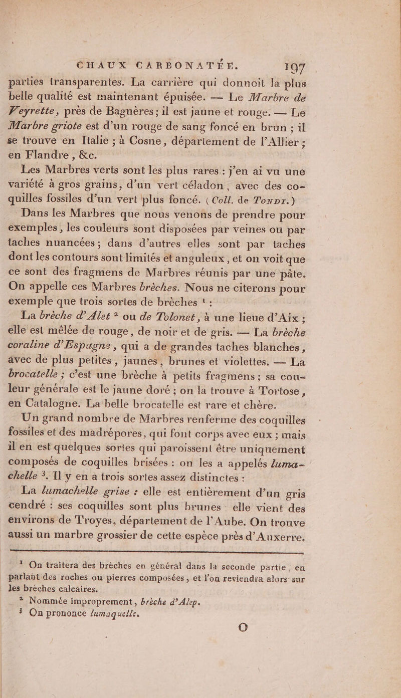 parues iransparentes. La carrière qui donnoït la plus belle qualité est maintenant épuisée. — Le Marbre de Veyrette, pres de Bagnères ; il est jaune et rouge. — Lie Marbre griote est d'un rouge de sang foncé en brun : il se trouve en Titalie ; à Cosne, département de l’Allier ; en Flandre , &amp;c. Les Marbres verts sont les plus rares : j’en ai vu une variété à gros grains, d’un vert céladon, avec des co- quilles fossiles d’un vert plus foncé. ( Coll. de Tonxpr.) Dans les Marbres que nous venons de prendre pour exemples, les couleurs sont disposées par veines ou par taches nuancées; dans d’autres elles sont par taches dont les contours sont limités et anguleux , et on voit que ce sont des fragmens de Marbres réunis par une pâte. On appelle ces Marbres brèches. Nous ne citerons pour exemple que trois sorles de brèches : : La brèche dAlet ? ou de Tolonet , à une lieue d’Aix ; elle est mêlée de rouge, de noir et de gris. — La brèche coraline d'Espagne, qui a de grandes taches blanches, avec de plus petites, jaunes, brunes et violettes. — La brocatelle ; c’est une brèche à petits fragmens ; sa con leur générale est le jaune doré ; on la trouve à T'ortose, en Catalogne. La belle brocatelle est rare et chère. Un grand nombre de Marbres renferme des coquilles fossiles et des madrépores, qui font corps avec eux ; mais il en est quelques sortes qui paroissent être uniquement composés de coquilles brisées : on les a appelés Z4ma= chelle 3. T1 y en a trois sortes assez distinctes : _ La lumachelle grise : elle est entièrement d’un gris cendré : ses coquilles sont plus brunes elle vient des environs de Troyes, département de l'Aube. On trouve aussi un marbre grossier de cette espèce près d'Auxerre. SL ou Dig de * On traitera des brèches en général dans la seconde partie, en parlaüt des roches ou pierres composées , et l’on reviendra alors sur les brèches calcaires. * Nommée improprement, brèche d’Alep. On prononce lumaquelle.
