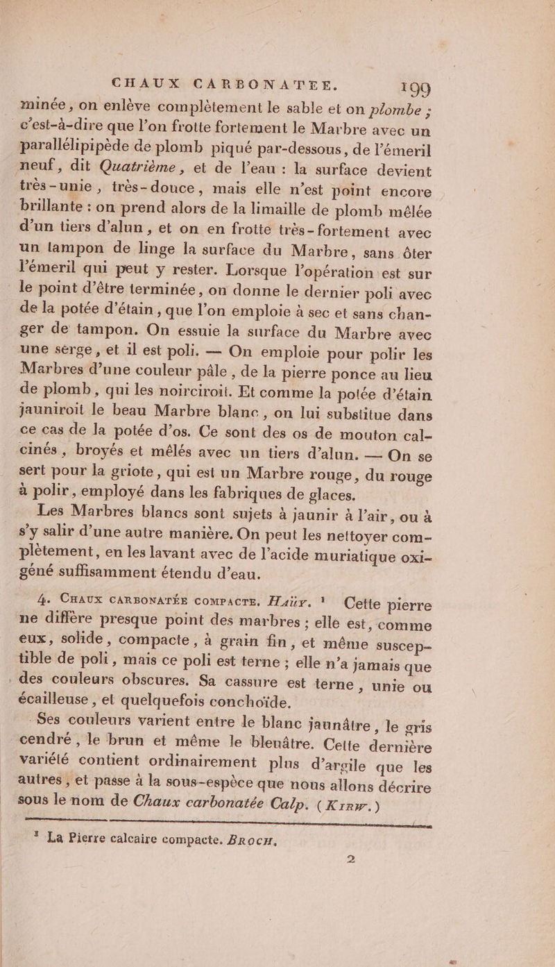 minée , on enlève complètement le sable et on plombe : parallélipipède de plomb piqué par-dessous, de l’émeril très-unie , très-douce, mais elle n’est point encore brillante : on prend alors de la limaille de plomb mélée d’un tiers d’alun , et on en frotte très - fortement avec un lampon de linge la surface du Marbre, sans ôter l’émeril qui peut y rester. Lorsque l'opération est sur de la potée d’étain , que l’on emploie à sec et sans chan- ger de tampon. On essuie la surface du Marbre avec une sérge , et 1l est poli. — On emploie pour polir les Marbres d’une couleur pâle , de la pierre ponce au lieu de plomb, qui les noirciroit. Et comme la polée d’étain jauniroit le beau Marbre blanc, on lui substitue dans ce cas de la potée d’os. Ce sont des os de mouton cal- cinés , broyés et mélés avec un tiers d’alun. —— On se sert pour la griote, qui est un Marbre rouge, du rouge à polir, employé dans les fabriques de glaces. Les Marbres blancs sont sujets à jaunir à l'air, ou à s’y salir d’une autre manière. On peut les nettoyer com- plètement, en les lavant avec de l'acide muriatique oxi- géné suffisamment étendu d’eau. 4. CHAUX CARBONATÉE COMPACTE, Hair, 1 (Cette pierre ne diffère presque point des marbres : elle est, comme eux, solide, compacte, à grain fin, et même suscep- tible de poli, mais ce poli est terne : elle n’a Jamais que des couleurs obscures. Sa cassure est terne , unie ou écailleuse , el quelquefois conchoïde. -Ses couleurs varient entre le blanc Jaunâtre , le gris cendré , le brun et même le blenâtre. Celte dernière variété contient ordinairement plus d'argile que les autres ; et passe à la sous-espèce que nous allons décrire sous le nom de Chaux carbonatée Calp. (Krrw.) mm mm maman die * La Pierre calcaire compacte. Brocx, 2