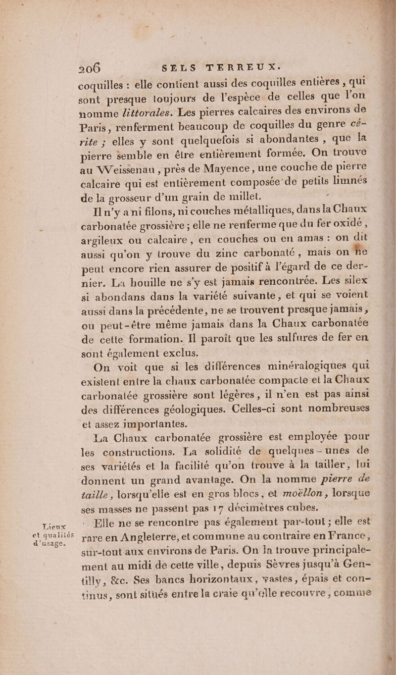 Lieux ct qualités d'usage. 206 SELS TERREUX. coquilles : elle contient aussi des coquilles entières , qui sont presque loujours de l'espèce de celles que l’on nomme ittorales. Les pierres calcaires des environs de Paris, renferment beaucoup de coquilles du genre cé- rite ; elles y sont quelquefois si abondantes , que la pierre semble en être entièrement formée. On trouve au Weissenau , près de Mayence , une couche de pierre calcaire qui est entièrement composée’de petits limnés de la grosseur d’un grain de millet. - I n’y a ni filons, ni couches métalliques, dans la Chaux carbonatée grossière ; elle ne renferme que du fer oxide, argileux ou calcaire, en couches où en amas : on dit aussi qu'on y trouve du zinc carbonaté, mais on fe peut encore rien assurer de positif à l'égard de ce der- nier. La houille ne s’y est jamais rencontrée. Les silex si abondans dans la variété suivante, et qui se voient aussi dans la précédente, ne se trouvent presque jamais , ou peut-être même jamais dans la Chaux carbonatée de cette formation. Il paroît que les sulfures de fer en sont également exclus. On voit que si les différences minéralogiques qui existent entre la chanx carbonalée compacte ei la Chaux carbonatée grossière sont légères, il n’en est pas ainsi des différences géologiques. Celles-ci sont nombreuses et assez importantes. La Chaux carbonatée grossière est employée pour les constructions. La solidité de quelques - unes de ses variétés et la facilité qu’on trouve à la tailler, lui donnent un grand avantage. On la nomme pierre de taille , lorsqu'elle est en gros blocs, et moëllon, lorsque ses masses ne passent pas 17 décimètres cubes. Elle ne se rencontre pas également par-tout ; elle est rare en Angleterre, et commune au contraire en France, sur-tout aux environs de Paris. On Ja trouve principale- ment au midi de cette ville, depuis Sèvres jusqu’à Gen- tilly, &amp;c. Ses bancs horizontaux, vastes, épais et con- {inus, soni situés entre la craie qu’elle recouvre , comme