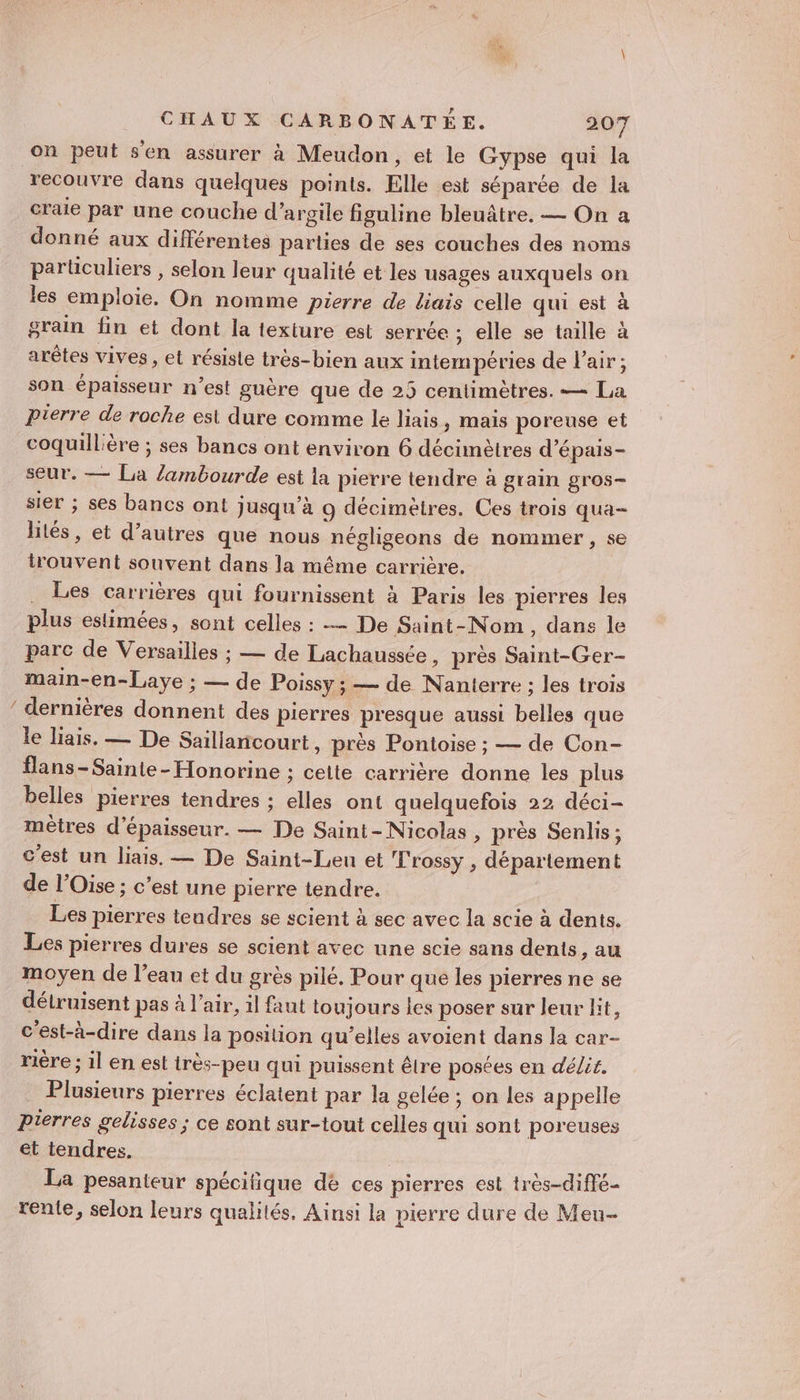 on peut sen assurer à Meudon, et le Gypse qui la recouvre dans quelques points. Elle est séparée de la craie par une couche d'argile figuline bleuâtre. — On a donné aux différentes parties de ses couches des noms particuliers , selon leur qualité et les usages auxquels on les emploie. On nomme pierre de liais celle qui est à grain fin et dont la texture est serrée ; elle se taille à arêtes vives , et résisle très-bien aux intempéries de l'air; son épaisseur n’est guère que de 25 centimètres. — La Pierre de roche est dure comme le liais, mais poreuse et coquillière ; ses bancs ont environ 6 décimètres d’épais- seur. — La /ambourde est la pierre tendre à grain gros- sier ; ses bancs ont jusqu’à 9 décimètres. Ces trois qua- lités, et d’autres que nous négligeons de nommer, se trouvent souvent dans la même carrière. . Les carrières qui fournissent à Paris les pierres les plus estimées, sont celles : — De Saint-Nom, dans le parc de Versailles ; — de Lachaussée , prés Saint-Ger- main-en-Laye ; — de Poissy ; — de Nanterre ; les trois / dernières donnent des pierres presque aussi belles que le liais. — De Saillancourt, près Pontoise ; — de Con- flans -Sainte-Honorine ; cette carrière donne les plus belles pierres tendres ; elles ont quelquefois 22 déci- mètres d'épaisseur. — De Saint-Nicolas , près Senlis; c'est un liais. — De Saint-Len et L'rossy , département de l'Oise ; c’est une pierre tendre. Les pierres teudres se scient à sec avec la scie à dents. Les pierres dures se scient avec une scie sans dents, au moyen de l’eau et du grès pilé. Pour que les pierres ne se détruisent pas à l’air, il faut toujours les poser sur leur lit, c'est-à-dire dans la position qu’elles avoient dans la car- rière ; il en est très-peu qui puissent êlre posées en délit. Plusieurs pierres éclatent par la gelée ; on les appelle Pierres gelisses ; ce sont sur-tout celles qui sont poreuses et tendres. La pesanteur spécifique dé ces pierres est très-diffé- rente, selon leurs qualités. Ainsi la pierre dure de Meu-