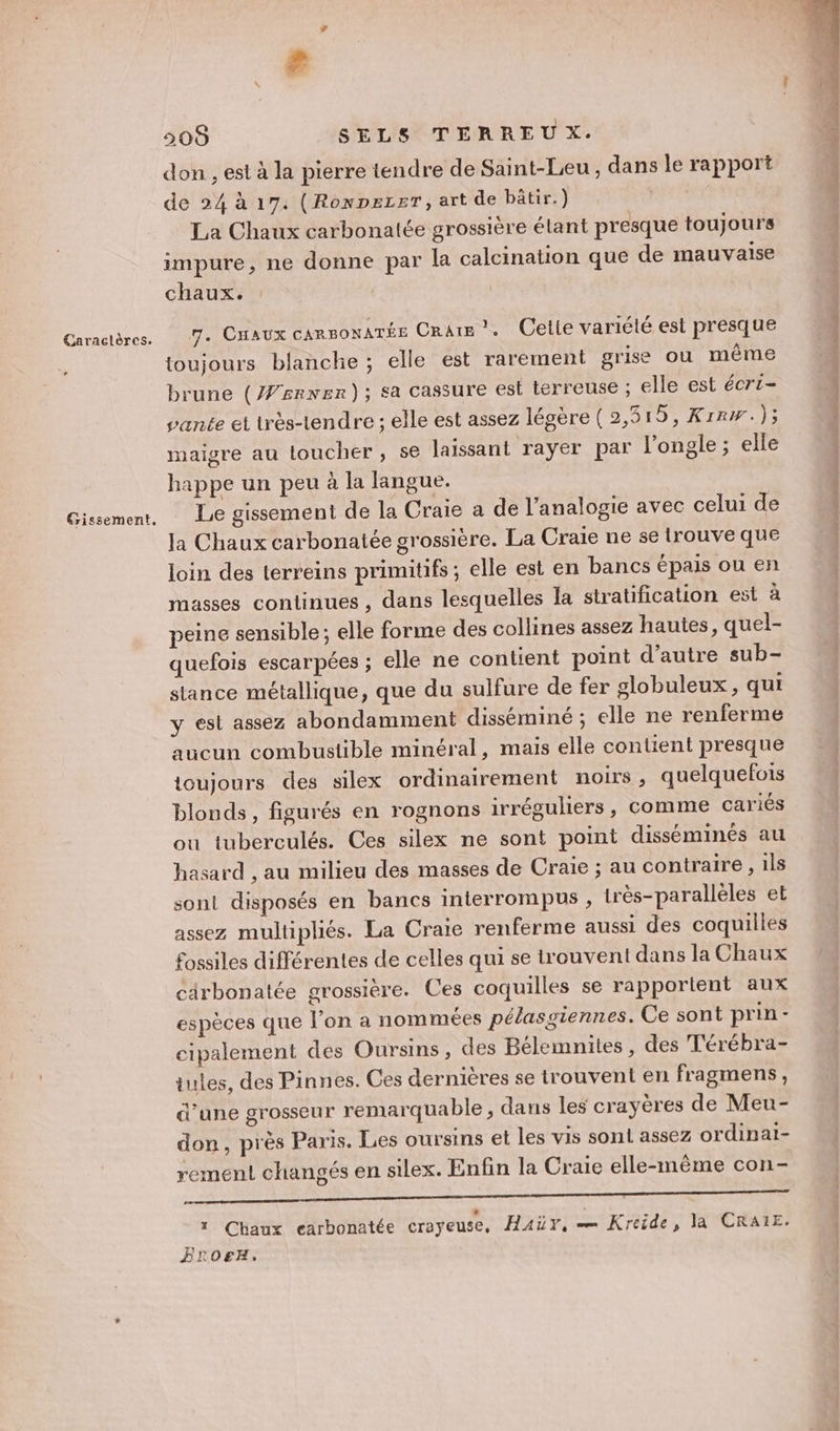 Caractères. Gissement, re 505 SELS TERREUX. don , est à la pierre tendre de Saint-Leu , dans le rapport de 24 à 17. (RoxpezeT, art de bâtir.) LES La Chaux carbonatée grossière étant presque toujours impure, ne donne par la calcination que de mauvaise chaux. 7. Cnaux canmoxaTÉe Cratm ?. Celle variété est presque toujours blanche ; elle est rarement grise ou même brune (#srxer); sa cassure est terreuse ; elle est écri- vante et très-tendre ; elle est assez légère (2,515, Krrw.); maigre au toucher, se laissant rayer par l’ongle ; elle happe un peu à la langue. Le gissement de la Craie a de l’analogie avec celui de Ja Chaux carbonatée grossière. La Craie ne se trouve que loin des terreins primitifs ; elle est en bancs épais ou en masses continues , dans lesquelles la stratification est à peine sensible; elle forme des collines assez hautes, quel- quefois escarpées ; elle ne contient point d'autre sub- stance métallique, que du sulfure de fer globuleux , qui y est assez abondamment disséminé ; elle ne renferme aucun combustible minéral, mais elle contient presque toujours des silex ordinairement noirs , quelquefois blonds, figurés en rognons irréguliers, comme cariés où tuberculés. Ces silex ne sont point disséminés au hasard , au milieu des masses de Craie ; au contraire , 1ls sont disposés en bancs interrompus , très-parallèles et assez multipliés. La Craie renferme aussi des coquilles fossiles différentes de celles qui se trouvent dans la Chaux cärbonatée grossière. Ces coquilles se rapportent aux espèces que l'on a nommées pélasgiennes. Ce sont prin- cipalement des Oursins, des Bélemnites, des T'érébra- iules, des Pinnes. Ces dernières se trouvent en fragmens, d’une grosseur remarquable , dans les crayères de Meu- don, près Paris. Les oursins et les vis sont assez ordinaï- rement changés en silex. Enfin la Craie elle-même con- RIRE VE TR RER EL OR EE 1 Chaux carbonatée crayeuse, Haüy, — Kreide, la CRAIE. Frorx.