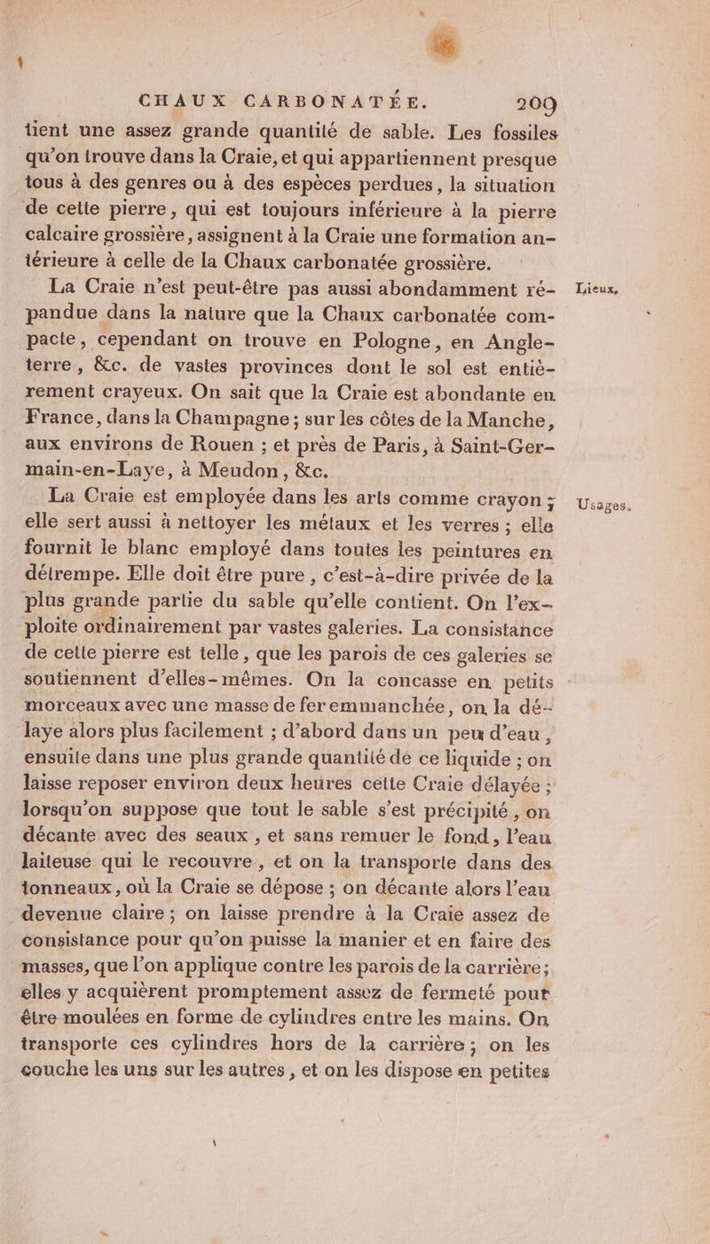 # h CHAUX CARBONATÉE. 209 tient une assez grande quantité de sable. Les fossiles qu’on trouve dans la Craie, et qui appartiennent presque tous à des genres ou à des espèces perdues, la situation de cette pierre, qui est toujours inférieure à la pierre calcaire grossière, assignent à la Craie une formation an- térieure à celle de la Chaux carbonatée grossière, La Craie n'est peut-être pas aussi abondamment ré- pandue dans la naiure que la Chaux carbonatée com- pacte, cependant on trouve en Pologne, en Angle- terre, &amp;c. de vastes provinces dont le sol est entiè- rement crayeux. On sait que la Craie est abondante en. France, dans la Champagne ; sur les côtes de la Manche, aux environs de Rouen ; et près de Paris, à Saint-Ger- main-en-Laye, à Meudon, &amp;c. La Craie est employée dans les arts comme crayon ; elle sert aussi à nettoyer les métaux et les verres ; elle fournit le blanc employé dans toutes les peintures en détrempe. Elle doit être pure, c’est-à-dire privée de la plus grande partie du sable qu’elle contient. On l’ex- ploite ordinairement par vastes galeries. La consistance de cette pierre est telle, que les parois de ces galeries se soutiennent d’elles-mêmes. On la concasse en. petits morceaux avec une masse de fer emmanchée, on la dé- laye alors plus facilement ; d’abord dans un peu d’eau, ensuite dans une plus grande quantité de ce liquide ; on laisse reposer environ deux heures celte Craie délayée ; lorsqu'on suppose que tout le sable s'est précipité , on décante avec des seaux , et sans remuer le fond, l’eau laïteuse qui le recouvre, et on la transporte dans des tonneaux, où la Craie se dépose ; on décante alors l’eau devenue claire ; on laisse prendre à la Craie assez de consistance pour qu’on puisse la manier et en faire des masses, que l’on applique contre les parois de la carrière; elles y acquièrent promptement assez de fermeté pout être moulées en forme de cylindres entre les mains. On transporte ces cylindres hors de la carrière; on les couche les uns sur les autres, et on les dispose en petites Taieux, Usages.