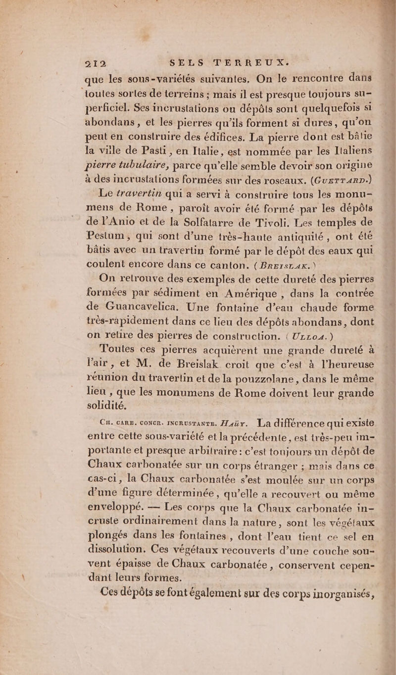 loules sorles de terreins ; mais il est presque toujours su- perficiel. Ses incrustations ou dépôts sont quelquefois si abondans, et les pierres qu’ils forment si dures, qu’on peut en construire des édifices. La pierre dont est bâtie la vile de Past, en Italie, est nommée par les Lialiens pierre tubulaire, parce qu’elle semble devoir son origine à des incrustations formées sur des roseaux. (Gu£TTr4rD.) Le travertin qui a servi à conslruire tous les monu- mens de Rome, paroît avoir été formé par les dépôts de l’Anio et de la Solfatarre de Tivoli. Les temples de Pestum , qui sont d’une très-haute antiquilé, ont été bâtis avec un travertin formé par le dépôt des eaux qui coulent encore dans ce canton. (Brersr 4x.) On retrouve des exemples de cette dureté des pierres formées par sédiment en Amérique , dans la contrée de Guancavelica. Une fontaine d’eau chaude forme trés-rapidement dans ce lieu des dépôts abondans, dont on retire des pierres de construction. ( UrL04.) Toutes ces pierres acquièrent une grande dureté à Vair, et M. de Breislak croit que c’est à l’heureuse réunion du traverlin et de la pouzznlane , dans le même lieu , que les monumens de Rome doivent leur grande solidité. Cu. cars. concr. INcRusranre. Æaür. La différence qui existe entre cette sous-variété et la précédente, est très-peu im- portante et presque arbitraire : c’est tonjours un dépôt de Chaux carbonatée sur un corps étranger ; mais dans ce cas-ci, la Chaux carbonatée s’est moulée sur un corps d’une figure déterminée, qu’elle a recouvert ou même enveloppé. — Les corps que la Chaux carbonatée in- crusle ordinairement dans la nature, sont les végétaux plongés dans les fontaines , dont l’eau tient ce sel en dissolution. Ces végétaux recouverts d’une couche sou- vent épaisse de Chaux carbonatée, conservent cepen- dant leurs formes. Ces dépôts se font également sur des corps inorganisés,