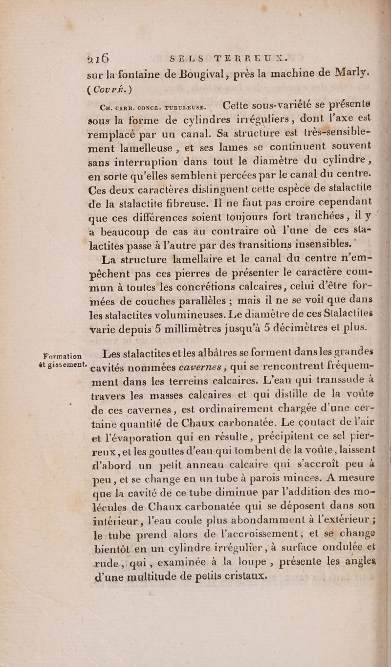 Formation ét gissement. 210 SELS TERREU X. sur la fontaine de Bougival, près la machine de Marly. (CovPé.) C' cARë, conne rosurause. Celle sous-variété se présen te sous la forme de cylindres irréguliers, dont l’axe est remplacé par un canal. Sa structure est très-sensible- ment lamelleuse , et ses lames se continuent souvent sans interruplion dans tout le diamètre du cylindre, en sorte qu’elles sembleni percées par le canal du centre. Ces deux caractères distinguent cette espèce de stalactile de la stalactite fibreuse. Il ne faut pas croire cependant que ces différences soient toujours fort tranchées , 1l y a beaucoup de cas au contraire où l’une de ces sla- lactites passe à l’autre par des transitions insensibles. ‘ La structure lamellaire et le canal du centre n’em- pêchent pas ces pierres de présenter le caractère com- mun à toutes les concrétions calcaires, celui d’être for- mées de couches parallèles ; mais il ne se voit que dans les stalactites volumineuses. Le diamètre de ces Slalactites varie depuis 5 millimètres jusqu’à 5 décimètres et plus. Les stalactites et les albâtres se forment dansles grandes cavités nommées cavernes , qui se rencontrent fréquem- ment dans les terreins calcaires. L'eau qui transsude à travers les masses calcaires et qui distille de la vote de ces cavernes, est ordinairement chargée d'une cer- taine quantité de Chaux carbonalée. Le contact de l'air et l’'évaporation qui en résulte, précipitent ce sel pier- reux , et les gouttes d’eau qui tombent de la voûte, laissent d’abord un petit anneau calcaire qui s'accroiït peu à peu, et se change en un tube à parois minces. À mesure que la cavité de ce tube diminue par l'addition des mo- lécules de Chaux carbonatée qui se déposent dans son intérieur, l’eau coule plus abondamment à l'extérieur ; le tube prend alors de l’accroissement, et se change bientôt en un cylindre irrégulier , à surface ondulée et rude, qui, examinée à la loupe, présente les angles d’une multitude de peus cristaux.