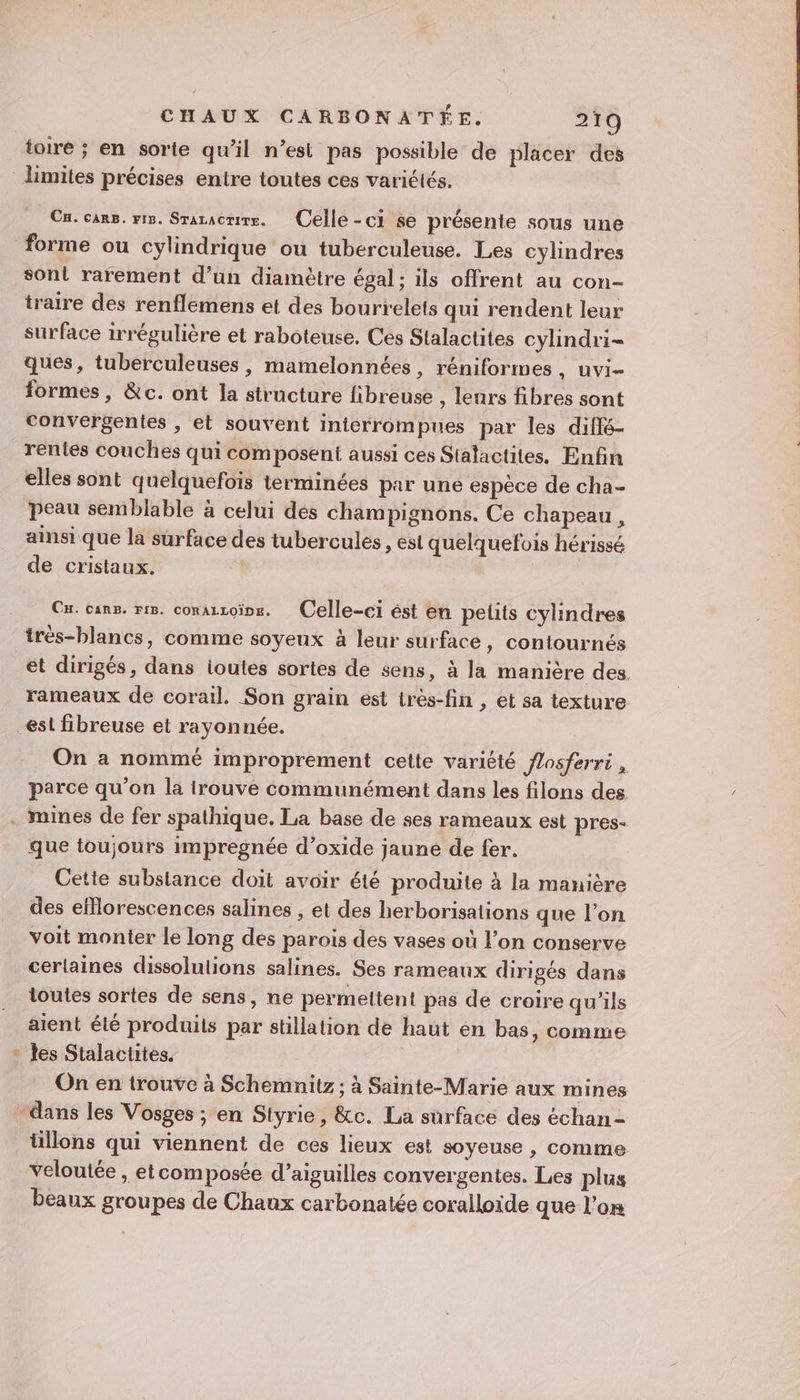 toire ; en sorte qu’il n’est pas possible de placer des limites précises entre toutes ces variélés. Cu. cars. ris. Sraracrire. Celle-ci se présente sous une forme ou cylindrique ou tuberculeuse. Les cylindres sont rarement d’un diamètre égal; ils offrent au con- iraire des renflemens et des bourrelets qui rendent leur surface irrégulière et raboteuse. Ces Stalactites cylndri- ques, tuberculeuses, mamelonnées, réniformes, uvi- formes, &amp;c. ont la structure fibreuse , lears fibres sont convergentes , et souvent inicrrompues par les diflé- rentes couches qui composent aussi ces Stalactites. Enfin elles sont quelquefois terminées par une espèce de cha- peau semblable à celui des champignons. Ce chapeau, ainsi que la surface des tubercules , est quelquefois hérissé de cristaux. Cu. cars. ris. corazzoïne. Celle-ci ést en pelits cylindres trés-blancs, comme soyeux à leur surface, contournés et dirigés, dans ioutes sortes de sens, à la manière des. rameaux de corail. Son grain est irès-fin , et sa texture. est fibreuse et rayonnée. On a nommé improprement cette variété flosferri , parce qu’on la irouve communément dans les filons des . mines de fer spathique. La base de ses rameaux est pres- que toujours impregnée d’oxide jaune de fer. Cette substance doit avoir été produite à la manière des efflorescences salines , et des herborisations que l’on voit monter le long des parois des vases où l’on conserve cerlaines dissolutions salines. Ses rameaux dirigés dans toutes sortes de sens, ne permeltent pas de croire qu'ils aient été produits par stillation de haut en bas, comme * Les Stalactites. On en trouve à Schemnitz ; à Sainte-Marie aux mines “dans les Vosges ; en Styrie, &amp;c. La surface des échan- tillons qui viennent de ces lieux est soyeuse , comme veloutée , et composée d’aiguilles convergentes. Les plus beaux groupes de Chaux carbonatée coralloïde que l’on