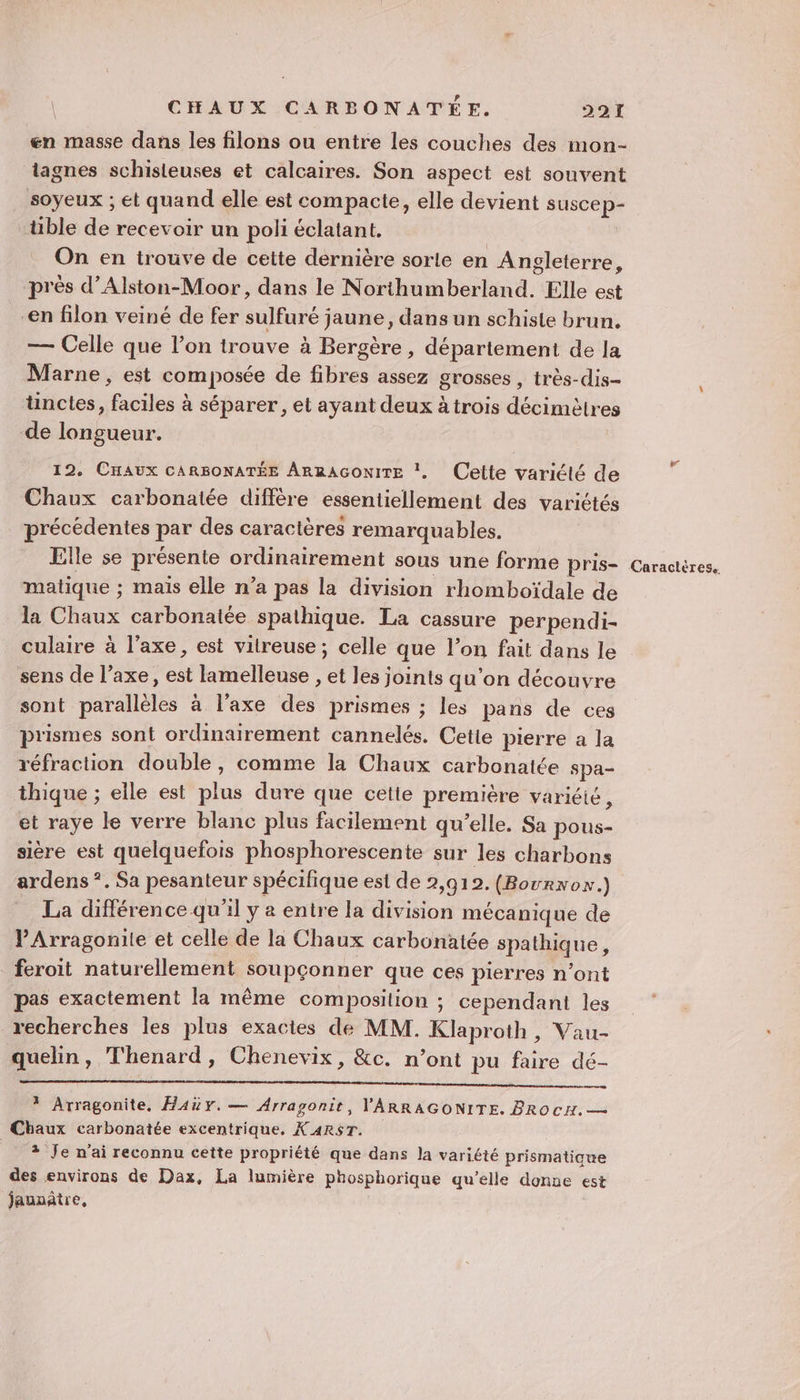 en masse dans les filons ou entre les couches des mon- tagnes schisteuses et calcaires. Son aspect est souvent soyeux ; et quand elle est compacte, elle devient suscep- tible de recevoir un poli éclatant. On en trouve de cette dernière sorle en Angleterre, près d’Alston-Moor, dans le Northumberland. Elle est -en filon veiné de fer sulfuré jaune, dans un schisie brun. — Celle que l’on trouve à Bergère , département de la Marne, est composée de fibres assez grosses , très-dis- ünctes, faciles à séparer, et ayant deux àtrois décimètres de longueur. 12. CHAUX CARBONATÉE ARRAGoONITE !, Cette variélé de Chaux carbonatée diffère essentiellement des variétés récédentes par des caractères remarquables. Elle se présente ordinairement sous une forme pris- matique ; mais elle n’a pas la division rhomboïdale de la Chaux carbonaiée spathique. La cassure perpendi- culaire à l'axe, est vilreuse ; celle que l’on fait dans le sens de l’axe, est lamelleuse , et les joints qu'on découvre sont parallèles à l'axe des prismes ; les pans de ces prismes sont ordinairement cannelés. Cetie pierre a la réfraction double, comme la Chaux carbonatée spa- thique ; elle est plus dure que cette première variéié, et raye le verre blanc plus facilement qu’elle. Sa pous- sière est quelquefois phosphorescente sur les charbons ardens *. Sa pesanteur spécifique est de 2,912. (Bourxon.) La différence qu'il y a entre la division mécanique de V'Arragonile et celle de la Chaux carbonätée spathique, feroit naturellement soupçonner que ces pierres n’ont pas exactément la même composition ; cependant les recherches les plus exactes de MM. Klaproth, Vau- quelin, Thenard, Chenevix, &amp;c. n’ont pu faire dé- CS ? Arragonite, Haüy. — Arragonit, YARRAGONITE. PRO CH. — Chaux carbonatée excentrique, K ARST. ? Je n'ai reconnu cette propriété que dans la variété prismatigue des environs de Dax, La lumière phosphorique qu’elle donne est jauaätre, Cd