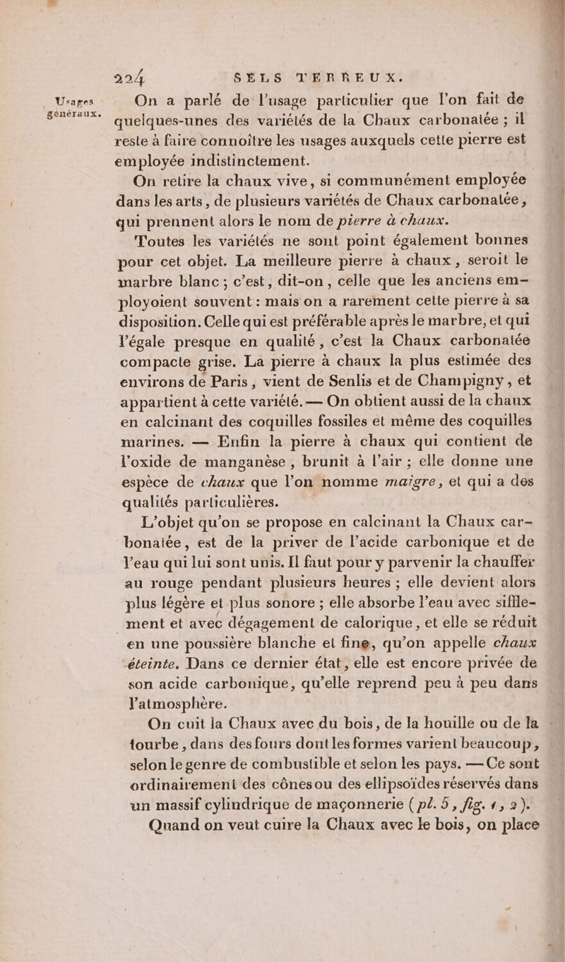 Urages genéraux. 224 SÉLS TERREU X. On a parlé de l’usage particulier que l’on fait de quelques-unes des variétés de la Chaux carbonaiée ; il reste à faire connoître les usages auxquels cette pierre est employée indistinctement. On retire la chaux vive, si communément employée dan: les arts, de plusieurs variétés de Chaux carbonatée, qui prennent alors le nom de pierre à chaux. Toutes les variétés ne sont point également bonnes pour cet objet. La meilleure pierre à chaux, seroit le marbre blanc; c’est, dit-on, celle que les anciens em- ployoient souvent : mais on a rarement cette pierre à sa disposition. Celle qui est préférable après le marbre, et qui légale presque en qualité, c’est la Chaux carbonatée compacte grise. La pierre à chaux la plus estimée des environs de Paris, vient de Senlis et de Champigny, et appartient à cette variété. — On obtient aussi de la chaux en calcinant des coquilles fossiles et même des coquilles marines. — Enfin la pierre à chaux qui contient de l’oxide de manganèse , brunit à l’air ; elle donne une espèce de chaux que l’on nomme maïgre, el qui a des qualités particulières. L'objet qu’on se propose en calcinant la Chaux car- bonaiée, est de la priver de l’acide carbonique et de l’eau qui lui sont unis. Il faut pour y parvenir la chauffer au rouge pendant plusieurs heures ; elle devient alors plus légère et plus sonore ; elle absorbe l’eau avec stflle- en une poussière blanche et fine, qu’on appelle chaux éteinte. Dans ce dernier état, elle est encore privée de son acide carbonique, qu’elle reprend peu à peu dans l'atmosphère. On cuit la Chaux avec du bois, de la houille ou de la tourbe , dans des fours dont les formes varient beaucoup, selon le genre de combustible et selon les pays. — Ce sont ordinairement des cônes ou des ellipsoïdes réservés dans un massif cylindrique de maçonnerie ( p2. 5, fig. , 2). Quand on veut cuire la Chaux avec Le bois, on place