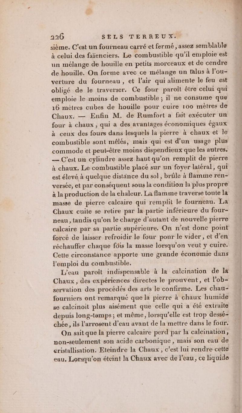sième. C’est un fouineau carré et fermé , assez semblable à celui des faïenciers. Le combustible qu’il emploie est un mélange de houille en petits morceaux et de cendre de houille. On forme avec ce mélange un talus à l'ou- verture du fourneau, et l’air qui alimente le feu est obligé de le traverser. Ce four paroît être celui qui emploie le moins de combustible ; 1l ne consume que 16 mètres cubes de houille pour cuire 160 mètres de Chaux. — Enfin M. de Rumfort a fait exécuter un four à chaux , qui a des avantages économiques égaux à ceux des fours dans lesquels la pierre à chaux et le combustible sont mêlés, mais qui est d'un usage plus commode et peut-être moins dispendieux que les autres. — C’est un cylindre assez haut qu’on remplit de pierre à chaux. Le combustible placé sur un foyer laléral, qui est élevé à quelque distance du sol , brûle à flamme ren- versée, et par conséquent sous la condition la plus propre à la production de la chaleur. La flamme traverse toute Ia masse de pierre calcaire qui remplit le fourneau. La Chaux cuite se retire par la partie inférieure du four- neau , tandis qu’on le charge d’autant de nouvelle pierre calcaire par sa partie supérieure. On n’est donc point forcé de laisser refroidir le four pour le vider , et d’en réchauffer chaque fôis la masse lorsqu'on veut y cuire. Cette circonstance apporte une grande économie dans l'emploi du combustible. L'eau paroît indispensable à la calcination de la Chaux, des expériences directes le prouvent, et l’ob- servation des procédés des arts le confirme. Les chau- fourniers ont remarqué que la pierre à chaux humide se calcinoit plus aisément que celle qui a été extraite depuis long-temps; et même, lorsqu'elle est trop dessé- chée, ils l’arrosent d’eau avant de la mettre dans le four. On sait que la pierre calcaire perd par la calcination, non-seulement son acide carbonique , maïs son eau de cristallisation. Eteindre la Chaux, c’est lui rendre cette eau. Lorsqu'on éteint la Chaux avec de l’eau, ce liquide