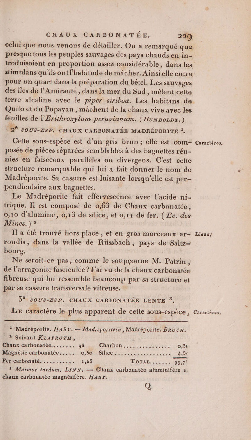 celui que nous venons de détailler. On a remar qué que presque tous les peuples sauvages des pays chauds en in- pour un quart dans la préparation du bétel. Les sauvages des îles de l’Amirauté , dans la mer du Sud , mélent cette Quito et du Popayan , mâchent de la chaux vive avec les feuilles de l'Erithroxylum peruvianum. (Humsozpr.) Ge , y 2° SOUS-ESP, CHAUX CARBONATÉE MADREPORITE ” Cetie sous-espèce est d’un gris brun; elle est com- posée de pièces séparées semblables à des baguettes réu- nies en faisceaux parallèles ou divergens. C'est ceite structure remarquable qui lui a fait donner le nom de Madréporite. Sa cassure est luisante lorsqu’ elle est per- pendiculaire aux baguettes. Le Madréporite fait effervescence avec l'acide ni- trique. Il est composé de 0,63 de Chaux carbonatée, 0,10 d’alumine, 0,13 de silice, et 0,11 de fer. ( Æc. des Mines. ) ? Il a été trouvé hors place , et en gros morceaux ar- rondis, dans la vallée de Rita pays de Saliz= bourg. Ne seroit-ce pas, comme le soupçonne M. Patrin, de l’arragonite fasciculée ? J’ai vu de la chaux carbonatée fibreuse qui lui ressemble beaucoup par sa structure et par sa cassure lransversale vitreuse. 3° sOUs-ESP. CHAUX CAREBONATÉE LENTE ©. *-Madréporite. Hauy.— Madreporstein, Madréporite. BRocH. + Suivant KLAPROTH, Chaux carbonatée...,..,.. 93 Charbon....... Yabis ti 05e Magnésie carbonatée,.... o,50 Silice.....,..... NS V'ÉRSEES Rercarbonatés. ..:,...,.- 1,25 LOTAL (007: $ Marmor tardum. LINN. — Chaux carbonatée aluminifère € chaux carbonatée magnésifère, Hawr. Q Caractéres. - Lieux.
