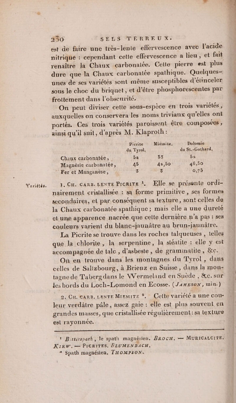 Variétés. est de faire une très-lente effervescence avec l'acide nitrique : cependant cette eflervescence a lieu , et fait renaître la Chaux carbonalée. Celte pierre est plus dure que la Chaux carbonatée spathique. Quelques- unes de ses variétés sont même susceptibles d’étinceler sous le choc du briquet, et d’être phosphorescentes par frottement dans l'obscurité. On peut diviser cette sous-espèce en trois variètés , auxquelles on conservera les noms triviaux qu’elles ont portés. Ces trais variétés paroissent être composées ; ainsi qu’il suit, d’après M. Klaproth: Picrite Miémite. Polomie du Tyrol, du St.-Gothard, Chaux carbonatée, 5a 53 5a Magnésie carbonatée, 45 42,50 46,50 Fer et Manganèse, 3 At - 0,75 1. Cu. CARB. LENTE Picrite X Elle se présente ordi- nairement cristallisée : sa forme primitive , ses formes secondaires, et par conséquent sa texture, sont celles de la Chaux carbonatée spathique ; mais elle à une dureté et une apparence nacrée que celte dernière n’a pas : ses couleurs varient du blanc-jauñâtre au brun-jaunâtre. La Picrite se trouve dans les roches talqueuses , telles que la chlorite, la serpentine, la stéatite : elle y est accompagnée de tale , d’asbeste , de graminalite , &amp;c. On en trouve dans les montagnes du Tyrol , dans celles de Salizbourg, à Brienz en Suisse, dans la mon: tagne de Taberg dans le W'ermeland en Suëde , &amp;c.sur les bords du Loch-Lomond en Ecosse. (J4wEson , min.) 2, CH. CARS, LENTE MIEMITE *. Celle variélé a une cour- leur verdâtre pâle, assez gaie : elle est plus souvent en grandes masses, que cristallisée régulièrement: sa texture esl rayonnée. l (1 Bicterspath, le spath magnésien. BRoCH. — MURICALCITE. K1IRW,— PICRITES. FLUMENBACH, * Spath magnésien, THOMPSON.