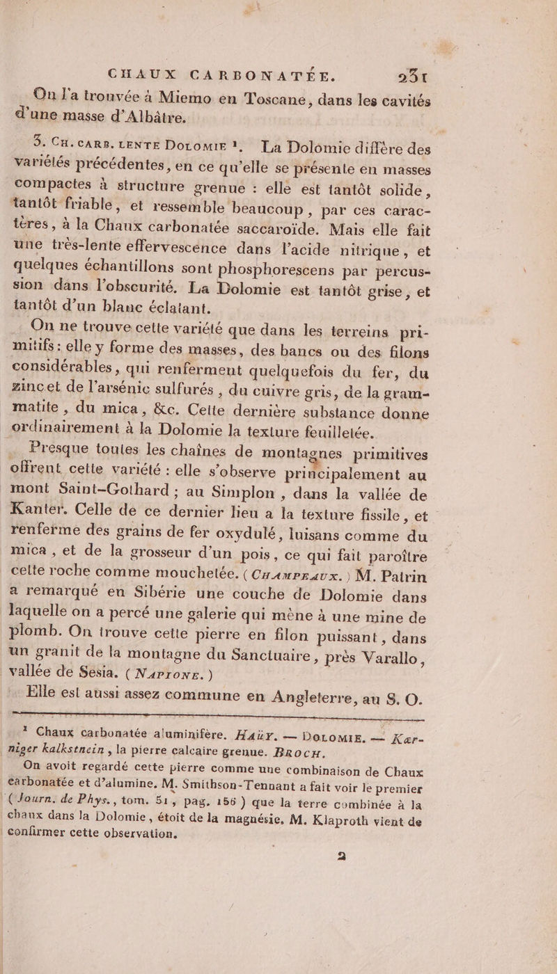 On l'a tronvée à Miemo en Toscane, dans les cavités d’une masse d’Albâtre. 3. Cu.cAR8. LENTE DoromE, La Dolomie diffère des variélés précédentes , en ce qu'elle se présente en masses compactes à structure grenue : elle est tantôt solide , tantôt friable, et ressemble beaucoup, par ces carac- téres , à la Chaux carbonatée saccaroïde. Mais elle fait une très-lente effervescence dans l'acide nitrique, et quelques échantillons sont phosphorescens par percus- sion dans l'obscurité, La Dolomie est tantôt grise , et tantôt d’un blanc éclatant. On ne trouve cette variété que dans les terreins pri- mitifs : elle y forme des masses, des bancs ou des filons considérables, qui renferment quelquefois du fer, du zinc.et de l’arsénic sulfurés , du cuivre gris, de la gram- matite , du mica, &amp;c. Celte dernière substance donne ordinairement à la Dolomie la texture feuilletée. _ Presque toules les chaînes de montagnes primitives offrent cette variété : elle s’observe principalement au mont Saint-Gothard ; au Simplon , dans la vallée de Kanter. Celle de ce dernier lieu a la texinre fissile , et renferme des grains de fer oxydulé, luisans comme du mica , et de la grosseur d’un pois, ce qui fait paroître celte roche comme mouchetée. (CramPrravx. ) M. Paitrin a remarqué en Sibérie une couche de Dolomie dans laquelle on a percé une galerie qui mène à une mine de plomb. On trouve cette pierre en filon puissant , dans un granit de la montagne du Sanctuaire, près Varallo, vallée de Sesia. (Naprowr. ) Elle est aussi assez commune en Angleterre, au S, O. * Chaux carbonatée aluminifère, Hair. — DOLOMIE. — Kaær- niger kalkstnein , la pierre calcaire grenue. Brocx. On avoit regardé cette pierre comme une combinaison de Chaux carbonatée et d’alumine, M. Smithson-Tennant a fait voir le premier (Journ. de Phys., tom. 51, pag. 156 ) que la terre combinée à la chaux dans la Dolomie, étoit de la magnésie, M. Kiaproth vient de | confirmer cette observation. a