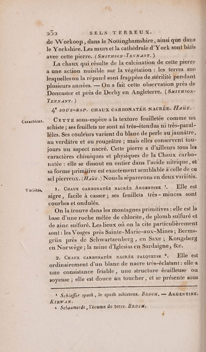 Variétés. 2392 SELS TERREUX. de Workoop, dans le Noltinghamshire, ainsi que dans le Yorkshire. Les murs et la cathédrale d’York sont bâtis avec celle pierre. (SMITHSON-TENNANT.) La chaux qui résulte de la calcination de ceite pierre a une action nuisible sur la végétation : les terres sur lesquelles on la répand sont fra ppées de siérilité pen dant plusieurs années. — On a fait celte observation près de Doncasier et près de Derby en Angleterre. (Sx1THSon- TENNANT.) 4° soUs-ESP. CHAUX CARBONATÉE NACRÉE. HAUY. CETTE sous-espèce a la texture feuilletée comme un . . ° “ 4 À À schiste ; ses feuillets ne sont ni très-élendus ni très-paral- lèles. Ses couleurs varient du blanc de perle au jaunäire, au verdâtre et au rougeâtre ; mais elles conservent tou- jours un aspect nacré. Celle pierre a d’ailleurs tous les caractères chimiques et physiques de la Chaux carbo- sa forme primiive est exactement semblable à celle de ce sel pierreux. (Haëx.) Nousla séparerons en deux variètés. J. CHAUX CARBONATÉE NACRÉE ARGENTINE . lle est aigre, facile à casser ; ses feuillets très - minces sont courbes et ondulés. On la trouve dans les montagnes primitives : elle est Îa base d’une roche mêlée de chlorite, de plomb sulfuré et de zinc sulfuré. Les lieux où on la cite particulièrement sont : les Vosges pres Sainte-Marie-aux-Mines ; Berms- grün près de Schwartzenberg , en Saxe ; Kongsberg en Norwège ; la mine d’Iglesias en Sardaigne, &amp;c. 9. CHAUX CARBONATÉE NACRÉE TALQUEUSE ©« Elle est ordinairement d’un blanc de nacre irès-éclatant : elle a une consistance friable, une structure écailleuse ou soyeuse ; elle est douce au toucher , et se présente sous oo AE 1 Schieffer spath, le spath schisteux. BROCH, — ARGENTINE: KIRWF AN. » Schaumerde , l'écume de terre. Brocu.