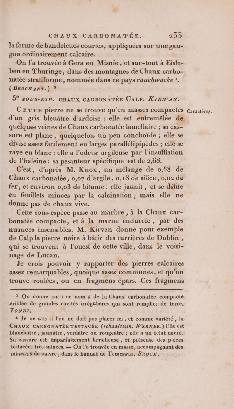 À Ja forme de bandeleties courtes, appliquées sur une gan- gue ordinairement calcaire. On l’a trouvée à Gera en Misnie, et sur-tout à Eisle- ben en Thuringe, dans des montagnes de Chaux carbo- natée stratiforme, nommée dans ce pays rauchwacke 1. { BrocH4nT.) ? 5° SOUS-ESP. CHAUX CARBONATÉE Caze. XIRWAN. CETTE pierre ne se irouve qu’en masses compactes Caractères. d'un gris bleuâtre d’ardoise : elle est entremélée de quelques veines de Chaux carboñatée lamellaire ; sa cas- sure est plane, quelquefois un peu conchoïde ; elle se divise assez facilement en larges parallélipipèdes ; elle se raye en blanc : elle a l'odeur argileuse par linsufflation de l’haleine : sa pesanteur spécifique est de 2,68. C'est, d’après M. Knox, un mélange de 0,68 de Chaux carbonatée, 0,07 d'argile, 0,18 de silice, 0,02 de fer, et environ 0,03 de bitume : elle jaunit, et se délite en feuillets minces par la calcinalion ; mais elle ne donne pas de chaux vive. Cette sous-espèce passe au marbre , à la Chaux car- bonatée compacte, et à la marne endurcie, par des nuances insensibles. M. Kirvan donne pour exemple de Calp la pierre noire à bâtir des carrières de Dublin , qui se trouvent à l’ouest de cette ville, dans le voisi- nage de Lucan. | Je crois pouvoir y rapporter des pierres calcaires assez remarquables, quoique assez communes, et qu’on trouve roulées, ou en fragmens épars. Ces fragmens * On donne aussi ce nom à de la Chaux carbonatée compacte criblée de grandes cavités irrégulières qui sont remplies de terre. Tonpr. ? Je ne sais si l’on ne doit pas placer ici, et comme variété, la CHAUX CARBONATÉE TESTACÉE (schaalstein, WERNER.) Elle est blanchätre , jaunâtre, verdâtre ou rougeûtre ; elle a un éclat nacré. Sa cassure est imparfaitement lamelleuse , et présente des pièces testacées très-minces. — On l’a trouvée en masse, accompagnant des minerais de cuivre , dans le banuat de Temeswar, BROCH.