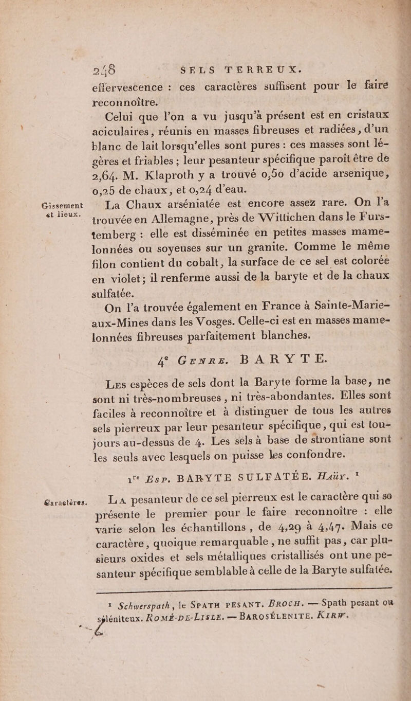 effervescence : ces caracières suffisent pour le fairé reconnoître. Celui que l’on a vu jusqu’à présent est en cristaux aciculaires, réunis en masses fibreuses et radiées, d’un blanc de lait lorsqu'elles sont pures : ces masses sont lé- oères et friables ; leur pesanteur spécifique paroît être de 2,64. M. Klaproth y a trouvé 0,50 d’acide arsenique, 0,25 de chaux, et 0,24 d’eau. print La Chaux arséniatée est encore assez rare. On l’a ‘| trouvée en Allemagne, près de Wittichen dans le Furs- temberg : elle est disséminée en petites masses mame- lonnées ou soyeuses sur un granite. Comme le même filon contient du cobalt, la surface de ce sel est colorée en violet: il renferme aussi de la baryte et de la chaux sulfatée. On l’a trouvée également en France à Sainte-Marie aux-Mines dans les Vosges. Celle-ci est en masses mame- lonnées fibreuses parfaitement blanches. 4 Grenrs. BARYTE. Les espèces de sels dont la Baryte forme la base, ne sont ni très-nombreuses , ni très-abondantes. Elles sont faciles à reconnoiître et à distinguer de tous les autres sels pierreux par leur pesanteur spécifique , qui est tou- jours au-dessus de 4. Les sels à base de strontiane sont les seuls avec lesquels on puisse les confondre. 1e Esp. BARYTE SULFATÉE. Haër. Garactères. LA pesanteur de ce sel pierreux est le caractère qui 6 présente le premier pour le faire reconnoître : elle varie selon les échantillons , de 4,29 à 4,47. Mais ce caractère, quoique remarquable , ne sufhit pas, car plu- sieurs oxides et sels métalliques cristallisés ont une pe- santeur spécifique semblable à celle de la Baryte sulfatée. ane A mn ee, LE à LP ES 1 Schwerspath, le SPATH PESANT. BROCH. — Spath pesant où He Romé-Dp£-LisLe, — BAROSÉLENITE. KIRW.