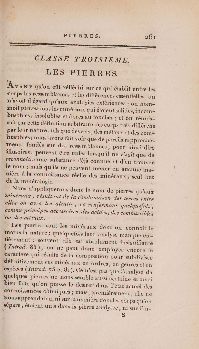 CLASSE TROISIEME. LES PIERRES. Aviv qu'on eût réfléchi sur ce qui établit entre les corps les ressemblances et les différences essentielles, on n'avoit d'égard qu'aux analogies extérieures ; on nom- moit pierres tous les minéraux qui éloient solides ,incom- bustibles, insolubles et âpres au toucher ; et on réunis- _ soit par cette définition arbitraire des corps très-différens par leur nature, tels que des sels , des métaux et des com bustibles ; nous avons fait voir que de pareils rapproche- mens, fondés sur des ressemblances, pour ainsi dire illusoires, peuvent être utiles lorsqu'il ne s’agit que de reconnoître une substance déjà connue et d’en trouver le nom ; mais qu'ils ne peuvent mener en aucune ma- nière à la connoissance réelle dés minéraux , seul but de la minéralogie, - Nous n'’appliquerons donc le nom de pierres qu'aux ninéraux , résultant de La combinaison des terres entre elles ou avec les alcalis &gt;» et renfermant quelquefois, comme principes accessoires, des acides , des combustibles ou des métaux. _ Les pierres sont les minéraux dont on connoît le moins la nature ; quelquefois leur analyse manque en- tièrement ; souvent elle est absolument insignifante ( Zntrod. 85); on ne peut donc employer encore le caractère qui résulte de la com position pour subdiviser définitivement ces minéraux en ordres, en genres el en espèces (/ntrod. 75 et 81). Ce n’est pas que l'analyse de quelques pierres ne nous semble aussi cerlaine et aussi bien faite qu’on puisse le desirer dans l’état actuel des connoissances chimiques ; mais, premièrement, elle ne nous apprend rien, ni sur la manière dontles corps qu’on sépare, étoient unis dans la Pierre analysée, ni sur l'in