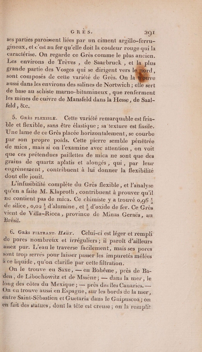 ses parties paroissen! liées par un ciment argillo-ferru- gineux, et c’esl au fer qu’elle doit la couleur rouge qui la caractérise. On regarde ce Grès comme le plus ancien. Les environs de Trèves , de Saarbruck , et la grande partie des Vosges qui se dirigent vers l sont composés de cette variéié de Grès. On la ibnve aussi dans les environs des salines de Nortwich ; elle sert de base au schisle marno-bitumineux , que renferment les mines de cuivre de Mansfeld dans la Hesse, de Saal- feld , &amp;c. | | 5. Grès rrexze. Cette variété remarquable est fria- ble et flexible, sans être élastique ; sa ‘texture est fissile. Une lame de ce Grès placée horizontalement, se courbe par son propre poids. Cette pierre semble pénétrée de mica , mais si on l’examine avec attention , On voit que ces prétendues paillettes de mica ne sont que des grains de quartz aplatis et alongés, qui, par leur engrènement, contribuent à lui donner la flexibilité dont elle jouit. L’infusibilité complète du Grès flexible , et l'analyse qu’en a faite M. Klaproth , contribuent à prouver qu'il ne conlient pas de mica. Ce chimiste y a trouvé 0,96 = de silice, 0,02 2 d’alumine, et 2 d’oxide de fer. Ce Grès vient de Viila-Ricca , province de Minas Geraës, au Brésil. … 6. Grès rizrranr. Haür. Celui-ci est léger et rempli de pores nombreüx et irréguliers ; il paroïît d’ailleurs assez pur. L'eau le traverse facilement, mais ses pores sont irop serrés pour laisser passer les impuretés mêlées à ce liquide , qu’on clarifie par celte filtration, _ On le trouve eu Saxe, — en Bohême, près de Ba- den , de Libochowitz et de Misène ; — dans la mer, le long des côtes du Mexique ; — près desiles Canaries. — On en trouve aussi en Espagne, sur les bords de la mer, entre Saint-Sébastien et Guetaria dans le Guipuscoa ; on en fait des staiues, dont la tête est creuse ; on la remplit