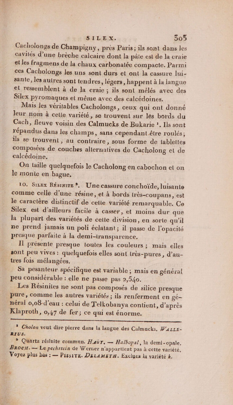 Cacholongs de Champigny, près Paris; ils sont dans les cavités d’une brèche calcaire dont la pâle est de la craie et les fragmens de la chaux carbonatée compacte. Parmi ces Cacholongs les uns sont durs et ont la cassure lui- sante, les autres sont tendres, légers, happent à la langue et ressemblent à de la craie ; ils sont mélés avec des Silex pyr'omaques et même avec des calcédoines. Mais les véritables Cacholongs, ceux qui ont donné leur nom à cette variélé, se trouvent sur les bords du Cach, fleuve voisin des Calmucks de Bukarie ?. Ils sont répandus dans les champs, sans cependant être roulés ; ils se trouvent, au contraire , Sous forme de tablettes composées de couches alternatives de Cacholong et de calcédoine. On taille quelquefois le Cacholong en cabochon et on le monie en bague, 10. Sizex Résinire ?, Une cassure conchoïde, luisante comme celle d’une résine, et à bords très-coupans, est le caractère distinctif de cette variété remarquable. Ce Silex est d’ailleurs facile à casser, et moins dur que la plupart des variétés de cette division, en sorte qu'il ne prend jamais un poli éclatant; il passe de l'opacité presque parfaite à la demi-transparence. Il présente presque ioutes les couleurs ; mais elles _ sont peu vives: quelquefois elles sont très-pures, d’au- tres fois mélangées. Sa pesanteur spécifique est variable ; mais en général peu considérable : elle ne passe pas 2,940. Les Résinites ne sont pas composés de silice presque pure, comme les autres variétés ; ils renferment en gé— _néral 0,08-d’eau : celui de T'elkobanya contient, d’après Klaproth, 0,47 de fer; ce qui est énorme. ; À * Cholon vent dire pierre dans la langue des Calmucks. W411k- RIUS. + Quartz résinite commnn. Fair. — Halbopal, la demi-opale, Brocu.— Le pechstein de Werner n'appartient pas à cette variété, Voÿes plus bas : — PissiTs. DiLaAmETH. Esciues la variété 4.