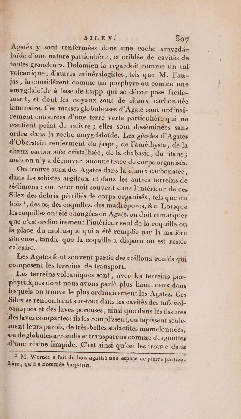 SILEX, 50% ÂAgatés y sont renfermées dans une roche amygda- loïde d’une nature particulière , et criblée de cavités de ioules grandeurs. Dolomieu la regardoit comme un tuf volcanique ; d’autres minéralogistes , tels que M. Fau- jas , la considèrent comme un porphyre ou comme une amygdaloïde à base de trapp qui se décompose facile- ment, et dont les noyaux sont de chaux carbonatée laminaire. Ces masses globuleuses d’Agaie sont ordinai- rement entourées d’une terre verte particulière qui ne contient point de cuivre ; elles sont disséminées sans ordre dans la roche amygdaloïde. Les géodes d’Agaies d’Oberstein renferment du jaspe, de l’améthyste, de la chaux carbonaiée cristallisée, de la chabasie, du titane ; mais on n’y a découvert aucune trace de corps organisés. On trouve aussi des Agates dans la chaux carbonatée, dans les schistes argileux et dans les autres terreins de sédimens : on reconnoît souvent dans l’intérieur de ces _Silex des débris pétrifiés de corps organisés, tels que du bois *, des os, des coquilles, des madrépores, &amp;c. Lorsque les coquilles ont été changées en Agale, on doit remarquer que c’est ordinairement l’intérieur seul de la coquille ou la place du mollusque qui a été remplie par la matière siliceuse, tandis que la coquille à disparu ou est restée calcaire. … Les Agates font souvent partie des cailloux roulés qui composent les terreins de iransport. Les terreins volcaniques sont , avec les terreins por- phyritiques dont nous avons parlé plus haut, ceux dans lesquels on trouve le plus ordinairement les Agates. Ces Silex se rencontrent sur-tout dans les cavités des tufs vol- _Caniques et des laves poreuses, ainsi que dans les fissures des laves compactes: ils les remplissent, ou tapissent seule- ment leurs parois, de très-belles stalactites mamelonnées, u de globules arrondis et transparens comme des gouttes dune résine limpide. C’est ainsi qu'on les trouve dans 7 M. Werner a fait du bois agatisé une espèce de pierre particue dière, qu’il a nommée Ao/ssrein.