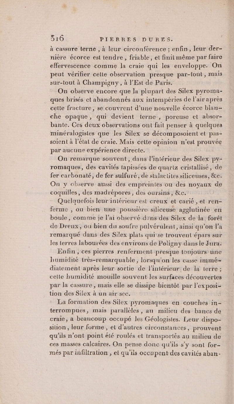 à cassure terne , à leur circonférence ; enfin, leur der- nière écorce est tendre , friable, et finit même par faire effervescence comme la craie qui les enveloppe. On peut vérifier celte observation presque par-tout, mais sur-tout à Champigny, à l'Est de Paris. On observe encore que la plupart des Silex pyroma- ques brisés et abandonnés aux intempéries de l’airapres cette fracture, se couvrent d’une nouvelle écorce blan- che opaque, qui devient terne , poreuse et absor- bante. Ces deux observations ont fait penser à quelques minéralogisies que les Silex sé décomposoient et pas- soient à l’état de craie. Mais cette opinion n'est prouvée par aucune expérience directe. On remarque souvent, dans l’intérieur des Silex py- romaques, des cavilés tapissées de quarlz cristallisé, de fer carbonaté, de fer sulfuré , de stalactites siliceuses, &amp;c. On y observe aussi des empreintes ou des noyaux de coquilles, des madrépores, des oursins, &amp;c. Quelquefois leur iniérieur est creux et carié , et ren- ferme , ou bien une poussière siliceuse agglutinée en boule, comme je l’ai observé dns des Silex de la forêt de Dreux, ou bien du soufre pulvérulent, ainsi qu’on Fa remarqué dans des Silex plats qui'se trouvent épars sur les terres labourées des environs de Poligny dans le Jura. Enfin , ces pierres renferment presque toujours une humidité très-remarquable, lorsqu'on les casse immé-= diatement après leur sortie de l’intérieur de la terre; celte humidité mouille souvent les surfaces découvertes par la cassure , mais elle se dissipe Free par lex posi= on des Silex à un air sec. La formation des Silex pyromaques en couches in- terrompues, mais parallèles, au milieu des bancs de craie, a beancoup occupé les Géologistes. Leur dispo- sion , leur forme, et d’autres circonstances, prouvent qu’ils n’ont point êlé roulés et transportés au milieu de ces masses calcaires. On pense donc qu’ils s’y sont for- més par infiltration , et qu’ils occupent des cavités aban-