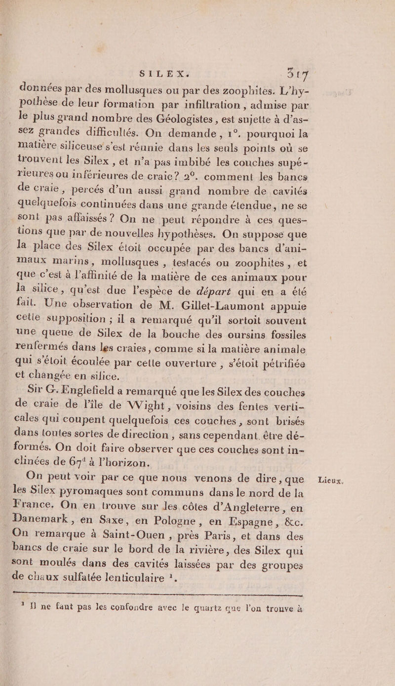 données par des mollusques ou par des zoophites. L’hy- pothèse de leur formation par infiltration , admise par le plus grand nombre des Géologistes , est sujette à d’as- sez grandes difficultés. On demande, 1°. pourquoi la matière siliceuse s’est réunie dans les seuls points où se trouvent les Silex , et n’a pas imbibé les couches supé- rieures ou inférieures de craie? 2°. comment les bancs quelquefois continuées dans une grande étendue, ne se sont pas affaissés ? On ne peut répondre à ces ques- tions que par de nouvelles hypothèses. On suppose que la place des Silex étoit occupée par des bancs d’ani- Maux marins, mollusques , testacés on zoophites , et _ que c’est à l’affinité de la matière de ces animaux pour da silice, qu’est due l'espèce de départ qui en a été fait. Une observation de M. Gillet-Laumont appuie celie supposition ; il a remarqué qu’il sortoit souvent une queue de Silex de la bouche des oursins fossiles renfermés dans les craies, comme si la matière animale qui s’éloit écoulée par celle ouverture , s’étoit pétrifiée et changée en silice. Sir G. Englefield a remarqué que les Silex des couches de craie de l'île de Wight, voisins des fentes verti- cales qui coupent quelquefois ces couches, sont brisés dans toutes sortes de direction , sans cependant. être dé- formés. On doit faire observer que ces couches sont in- chinées de 67 à l'horizon. On peut voir par ce que nous venons de dire, que les Silex pyromaques sont communs dans le nord de la France, On en trouve sur les côtes d'Angleterre, en Danemark , en Saxe, en Pologne, en Espagne, &amp;c. On remarque à Saint-Ouen , près Paris, et dans des bancs de craie sur le bord de la rivière , des Silex qui sont moulés dans des cavités laissées par des groupes de chaux sulfatée lenticulaire ?. nm * H ne fant pas les confondre avec le quartz que l'on trouve à Lieux,