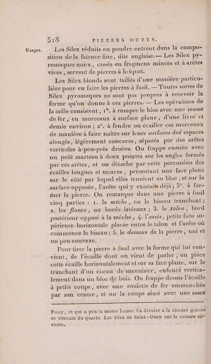 F7 Les Silex réduils en poudre entrent dans la compo- silion de la faïence fine, dite anglaise.— Les Silex py- romaques noirs , cassés en fragmens minces et à arèles vives , servent de pierres à briquet. Les Silex blonds sont taillés d’une manière particu- lière pour en faire les pierres à fusil. —Foutes sortes de Silex pyromaques ne sont pas propres à recevoir la forme qu’on donne à ces pierres. — Les opérations de la taille consistent , 1°. à rompre le bloc avec une masse defer, en morceaux à surfacé plane, d’une livré ét demie environ ; 2°. à fendre ou écailler ces morceaux de manière à faire naître sur leurs surfaces des espaces alongés, légèrement concaves, séparés par des arêles verticales à-peu-près droites. On frappe ensuile avec un petit marteau à deux pointes sur les angles formés par ces arêles, et on délache par celle percussion des écailles longues et minces , présentant une face plane sur le côté par lequel elles tenoient au bloc , et sur la surface opposée , l’arête qui y existoits déjà ; 3°. à for- mer la pierre. On remarque dans une pierre à fusil cinq parties : 1. la méche, ou le biseau tranchant ; 2. les flancs, ou bords latéraux ; 3. le talon, bord postérieur opposé à la mêche, 4. l’'ussis, petite face su- périeure horizontale placée entre le talon et l’arête où commence le biseau ; 5. le dessous de la pierre, uni et uii peu convexe. Pour tirer la pierre à fusil avec la forme qui lui con- vient, de l’écaille dont on vient de parler, on place cette écaille horizontalement et sur sa face plane, eur le tranchant d’un ciseau de menuisier, enfoncé verlica- lement dans un bloc de bois. On frappe dessus l’écaille à petits coups, avec une roulette de fer emmanchée par son centre, et on la coupe ainsi avec une assez POESIE RERO PETER UE VUE “UE UD 22 X Passy, et qui a pris la même furme. Ce dernier à la cassure grenue et vitreuse du quartz. Les Silex de Saint-Ouen ont la cassure sili- ceuse,