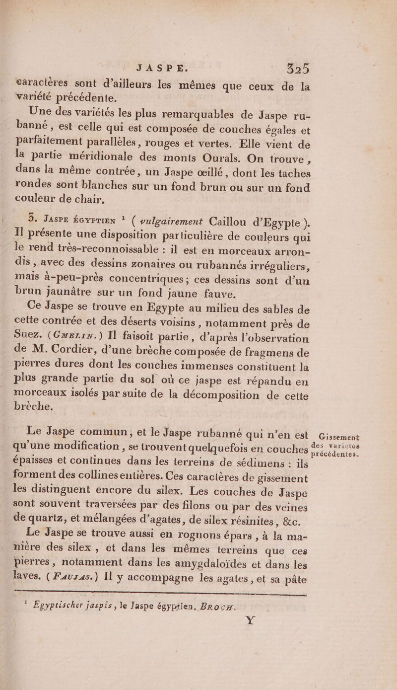 caraciéres sont d’ailleurs les mêmes que ceux de la variété précédente. Une des variétés les plus remarquables de Jaspe ru- banné , est celle qui est composée de couches égales et parfaitement parallèles, rouges et vertes. Elle vient de la partie méridionale des monts Ourals. On trouve , dans la même contrée, un Jaspe œillé, dont les taches rondes sont blanches sur un fond brun ou sur un fond couleur de chair. 3. JasPe ÉGyPTrEN ? ( vulgairement Caillou d'Egypte ). Il présente une disposition particulière de couleurs qui le rend très-reconnoissable : il est en morceaux arron- dis , avec des dessins zonaires ou rubannés irréguliers, mais à-peu-près concentriques ; ces dessins sont d’un brun jaunâtre sur un fond jaune fauve. Ce Jaspe se trouve en Egypte au milieu des sables de cette contrée et des déserts voisins, notamment près de Suez. (Gmezin.) Il faisoit parlie, d’après l’observation de M. Cordier, d’une brèche composée de fragmens de pierres dures dont les couches immenses constituent la plus grande partie du sol où ce jaspe est répandu en morceaux isolés par suite de la décomposition de cette brèche. Le Jaspe commun, et le Jaspe rubanné qui n’en est Gissement qu'une modification , se trouvent quelquefois en couches Se épaisses et continues dans les terreins de sédimens : ils forment des collines entières. Ces caractères de gissement les distinguent encore du silex. Les couches de Jaspe sont souvent traversées par des filons ou par des veines de quartz, et mélangées d’agates, de silex résinites &gt; CLCe Le Jaspe se trouve aussi en rognons épars , à la ma- mière des silex , et dans les mêmes terreins que ces Pierres, notamment dans les amygdaloïdes et dans les laves. (Fauras.) Il y accompagne les agates , et sa pâte TT ———— — .  Egyptischer jaspis, le Taspe égypiien, Brocr. L