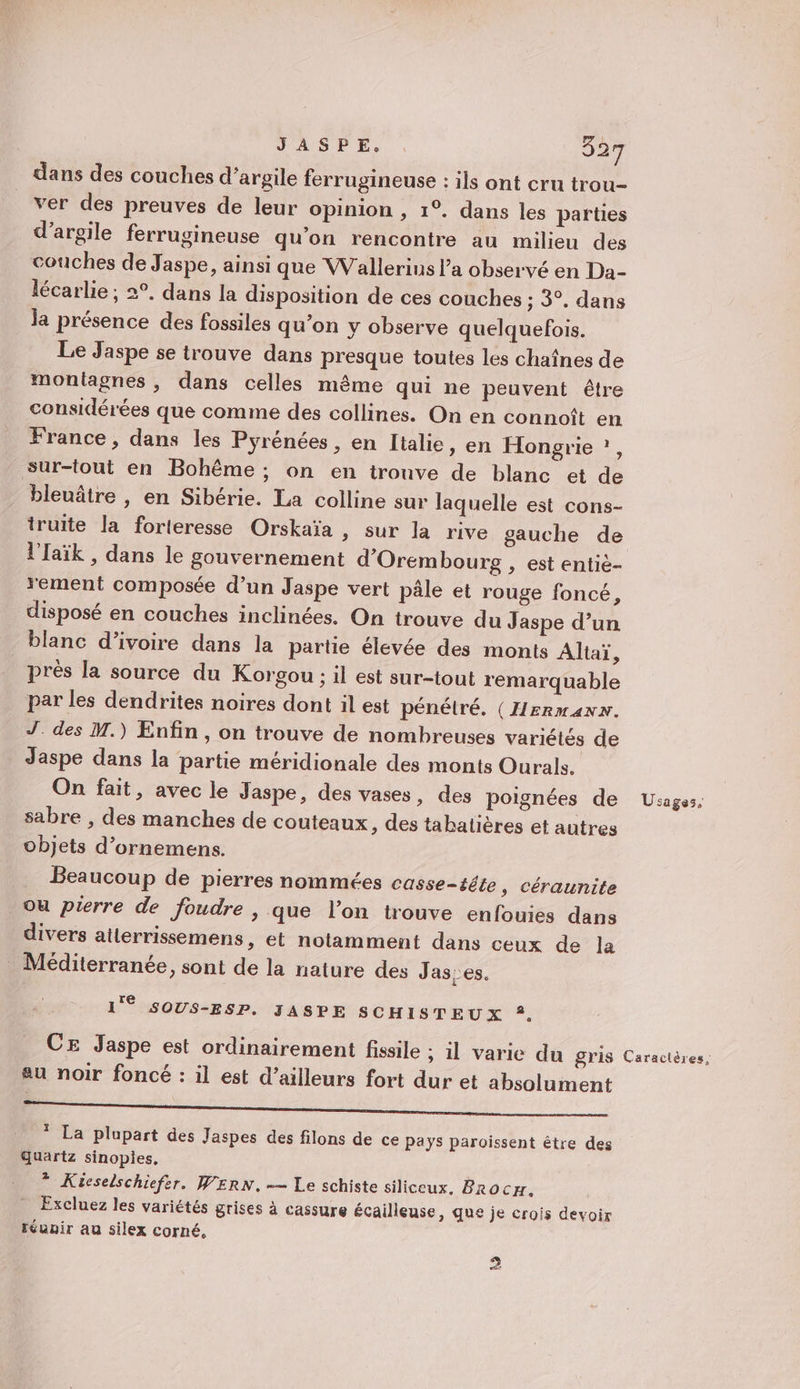 dans des couches d'argile ferrugineuse : ils ont cru trou- ver des preuves de leur opinion , 1°. dans les parties d'argile ferrugineuse qu’on rencontre au milieu des couches de Jaspe, ainsi que Wallerius l’a observé en Da- lécarlie ; 2°. dans la disposition de ces couches ; 3°. dans la présence des fossiles qu’on y observe quelquefois. Le Jaspe se trouve dans presque toutes les chaînes de montagnes, dans celles même qui ne peuvent être considérées que comme des collines. On en connoît en France , dans les Pyrénées , en Italie, en Hongrie ?, sur-tout en Bohême ; on en trouve de blanc et de bleuâtre , en Sibérie. La colline sur laquelle est cons- truite la forteresse Orskaïa &gt; Sur la rive gauche de l'Iaïk , dans le gouvernement d'Orem bourg , est entiè- rement composée d’un Jaspe vert pâle et rouge foncé, disposé en couches inclinées. On trouve du Jaspe d’un blanc d'ivoire dans la partie élevée des monts Altaï, _ près la source du Korgou ; il est sur-tout remarquable par les dendrites noires dont il est pénétré. (IIERMANN. J_ des M.) Enfin, on trouve de nombreuses variétés de Jaspe dans la partie méridionale des monts Ourals. On fait, avec le Jaspe, des vases, des poignées de sabre , des manches de couteaux, des tabatières et autres objets d’ornemens. Beaucoup de pierres nommées casse-tête ; Céraunite ou pierre de foudre , que l’on trouve enfouies dans divers ailerrissemens, et notamment dans ceux de la Méditerranée, sont de la nature des Jas:es. Te 1 SOUS-ESP. JASPE SCHISTEUX ?, CE Jaspe est ordinairement fissile ; il varie du gris au noir foncé : il est d’ailleurs fort dur et absolument RE 5 hd 5 1. * La plupart des Jaspes des filons de ce pays paroissent être des Quartz sinopies. * Küieselschiefer. WERN. — Le schiste siliceux, Brocyr. Excluez les variétés grises à cassure écailleuse, que je crois devoir réunir au silex corné, 2 Usages, Caractères,