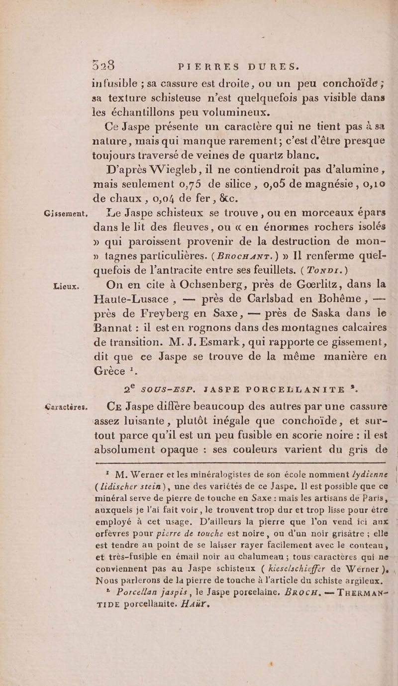 Gissement, Lieux. Caractères. 338 PIÈRRES DURES. in fusible ; sa cassure est droite, ou un peu conchoïde ; sa texture schisteuse n’est quelquefois pas visible dans les échantillons peu volumineux. Ce Jaspe présente un caraclère qui ne tient pas à sa nature, mais qui manque rarement; c’est d’être presque toujours traversé de veines de quartz blanc. D’après Wiegleb, il ne contiendroit pas d’alumine, mais seulement 0,75 de silice , 0,05 de magnésie, 0,10 de chaux , 0,04 de fer , &amp;c. 4e Jaspe schisteux se trouve , ou en morceaux épars dans le lit des fleuves, ou « en énormes rochers isolés » qui paroissent provenir de la destruction de mon- » tagnes particulières. (Brocn4nr.) » Il renferme quel- quefois de l’antracite entre ses feuillets. (Towpr.) On en cite à Ochsenberg, près de Goœrlitz, dans la Haute-Lusace , — près de Carlsbad en Bohême , — près de Freyberg en Saxe, — près de Saska dans le. Bannat : il est en rognons dans des montagnes calcaires de transition. M. J. Esmark, qui rapporte ce gissement, dit que ee Jaspe se trouve de la même manière en Grèce :. 2° sOUS-ESP. JASPE PORCELLANITE ?. CE Jaspe diffère beaucoup des autres par une cassure assez luisante , plutôt inégale que conchoïde, et sur- tout parce qu'il est un peu fusible en scorie noire : 1l est absolument opaque : ses couleurs varient du gris de 1 M. Werner et les minéralogistes de son école nomment /ydienne (Zidischer stein), une des variétés de ce Jaspe, Il est possible que ce minéral serve de pierre de touche en Saxe : mais les artisans de Paris, auxquels je l’ai fait voir , le trouvent trop dur et trop lisse pour être employé à cet usage. D'ailleurs la pierre que l’on vend ici aux orfèvres pour pierre de touche est noire, ou d’un noir grisatre ; elle est tendre au point de se laisser rayer facilement avec le conteau, et très-fusible en émail noir au chalumeau ; tous caractères qui ne conviennent pas au Jaspe schisteux ( kiese/schieffèr de Wérner }, , Nous parlerons de la pierre de touche à l’article du schiste argileux. * Porcellan Jjaspis, le Jaspe porcelaine. BROCH. — THERMAN- TIDE porcellanite, Haur.