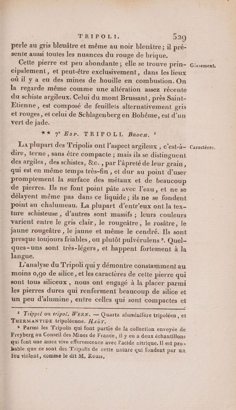 perle au gris bleuâtre et même au noir bleuâtre: il pré- sente aussi touies les nuances du rouge de brique. Celte pierre est peu abondante ; elle se trouve prin- cipalement, et peut-être exclusivement, dans les lieux où il y a eu des mines de houille en combustion. On la regarde même comme une altération assez récente du schiste argileux. Celui du mont Brussant, près Saint- Etienne, est composé de feuillets alternativement gris et rouges , ei celui de Schlagenberg en Bohême, est d’un vert de jade. *X 3 Es? TRIPOLI Proc, ! La plupart des Tripolis ont l’aspect argileux , c’est-à- dire, terne , sans être com pacte ; mais ils se distinguent des argiles, des schistes, &amp;c. , par ‘äprelé de leur grain, qui est en même temps très-fin , et dur au point d’user promplement la surface des métaux et de beaucoup de pierres. Ils ne font point pâte avec l’eau, et ne se délayent même pas dans ce liquide; ils ne se fondent point au chalumeau. La plupart d’entr’eux ont la tex- ture schisteuse , d’autres sont massifs : leurs couleurs varient entre le gris clair, le rougeâtre, le rosâtre, le jaune rougeâtre , le jaune et même le cendré. Ils sont presque toujours friables , ou plutôt pulvérulens ?. Quel ques-uns sont très-légers, et happent fortement à la langue. … L'analyse du Tripoli qui y démontre constamment au moins 0,90 de silice , et les caractères de cette pierre qui sont tous siliceux , nous ont engagé à la placer parmi les pierres dures qui renferment beaucoup de silice et un peu d’alumine , entre celles qui sont compactes et * Trippel ou tripol. WERN. — Quartz aluminifère tripoléen , et THERMANTIDE tripoléenne., Hay. 2 Parmi les Tripolis qui font partie de.la collection envoyée de Freyberg au Conseil des Mines de France, il y en a deux échantillons qui font une assez vive effervescence avec l’acide nitrique. Il est pro- bable que ce sont des Tripolis de cette nature qui fondent par un feu violent, comme le dit M, Reuss, Gissement,