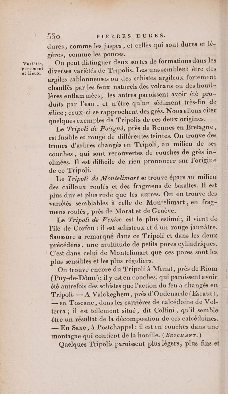 gissement et lieux. 330 PIERRES DURES. dures , comme les jaspes , et celles qui sont dures et lé- gères, comme Îles ponces. On peut distinguer deux sortes de formations dans les diverses variétés de Tripolis. Les unssemblent être des argiles sablonneuses ou des schistes argileux fortement chauffés par les feux naturels des volcans ou des houil- lères enflammées; les autres paroïissent avoir élé pro- duits par l’eau , et n'être qu’un sédiment très-fin de silice ; ceux-ci se rapprochent des grès. Nous allons citer quelques exemples de Tripolis de ces deux origines. Le Tripoli de Poligné, près de Rennes en Bretagne, est fusible et rouge de différentes teintes. On trouve des troncs d’arbres changés en Tripoh, au milieu de ses couches, qui sont recouvertes de couches de grès in- clinées. Il est difficile de rien prononcer sur l’origine de ce Tripoli. Le Tripoli de Montelimart se trouve épars au milieu des cailloux roulés et des fragmens de basaltes. IL est plus dur et plus rude que les autres. On en trouve des variétés semblables à celle de Montelimart , en frag- mens roulés , près de Morat et de Genève. Le Tripoli de Venise est le plus estimé; il vient de le de Corfou: il est schisteux et d’un rouge jaunâtre. Saussure a remarqué dans ce Tripoli et dans les deux précédens, une multitude de petits pores cylindriques. C’est dans celui de Montelimart que ces pores sont les plus sensibles et les plus réguliers. On trouve encore du Tripoli à Menat, près de Riom (Puy-de-Dôme); il y est en couches, qui paroissent avoir été autrefois des schistes que l’action du feu a changés en Tripoli. — À Valckeghem, près d'Oudenarde (Escaut ); —en Toscane, dans les carrières de calcédoine de Vol- terra ; il est tellement situé, dit Collini, qu'il semble être un résultat de la décomposition de ces calcédoines. — En Saxe, à Postchappel; il est en couches dans une montagne qui contient de la houille. (Brocxanr.) Quelques 'Fripolis paroissent plus légers, plus fins et