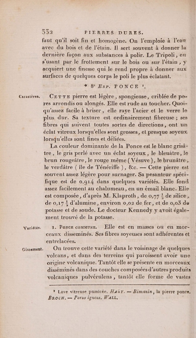 Variétes- Gissement. 3532 PIERRES DURES. faut qu'il soit fin et homogène. On l’emploie à l’ean avec du bois et de l’étain. Il sert souvent à donner la dernière façon aux subsiances à polir. Le Tripoli, en s’usant par le frottement sur le bois ou sur l’étain , y surfaces de quelques corps le poli le plus éclatant. *Y6 BsP” PON CES res arrondis ou alongés. Elle est rude au toucher. Quoi- qu'assez facile à briser , elle raye l’acier et le verre le plus dur. Sa texture est ordinairement fibreuse ; ses fibres qui suivent toutes sortes de directions, ont un éclat vitreux lorsqu'elles sont grosses, et presque soyeux lorsqu'elles sont fines et déliées. | La couleur dominante de la Ponce est le blanc grisä- tre , le gris perlé avec un éclat soyeux, le bleuâtre, le brun rougeäâire, le rouge même ( Vésuve }, le brunâtre, le verdâtre (île de Ténériffe ), &amp;c. — Cette pierre est souvent assez légère pour surnager. Sa pesanteur spéci- fique est de 0,914 dans quelques variélés. Elle fond assez facilement au chalumeau, en un émail blanc. Elle est composée, d’après M. Klaproth, de 0,77 : de silice, de 0,17 = d’alumine, environ 0,02 de fer, et de 0,03 de polasse et de soude. Le docteur Kennedy y avoit égale- ment trouvé de la potasse. 1. Ponce commune. Elle est en masses ou en mor- ceaux disseminés. Ses fibres soyeuses sont adhérentes et entrelacées. On trouve celle variélé dans le voisinage de quelques volcans, et dans des terreins qui paroïssent avoir une origine volcanique. T'antôt elle se présente en morceaux disséminés dans des couches composées d’autres produits volcaniques pulvérulens , tantôt elle forme de vastes * Lave vitreuse pumicée, Ha4auy. = Bimstein, la pierre ponce. BrocH.— Porus igneus. WALL,