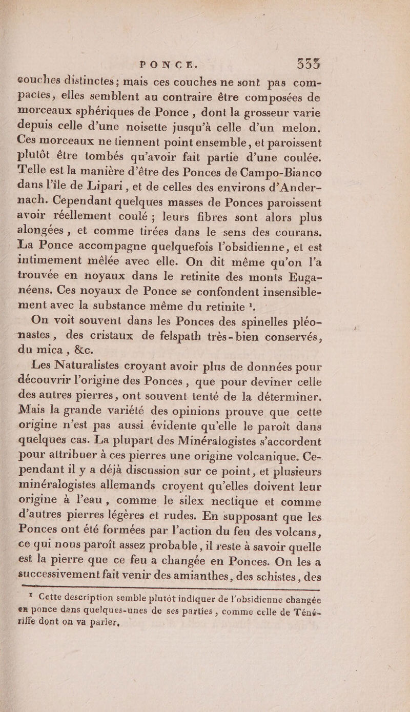 PONCE. 33% souches distinctes; mais ces couches ne sont pas com- pactes, elles semblent au contraire être composées de morceaux sphériques de Ponce , dont la grosseur varie depuis celle d’une noisette jusqu’à celle d’un melon. Ces morceaux ne tiennent point ensemble, et paroissent plutôt être tombés qu’avoir fait partie d’une coulée. Telle est la manière d’être des Ponces de Campo-Bianco dans l’île de Lipari , et de celles des environs d’Ander- nach. Cependant quelques masses de Ponces paroissent avoir réellement coulé ; leurs fibres sont alors plus alongées , et comme tirées dans le sens des courans. La Ponce accompagne quelquefois l’obsidienne, et est intimement mêlée avec elle. On dit même qu’on l’a trouvée en noyaux dans le retinite des monts Euga- néens. Ces noyaux de Ponce se confondent insensible- ment avec la substance même du retinite ?. On voit souvent dans les Ponces des spinelles pléo- nastes, des cristaux de felspath très- bien conservés, du mica , &amp;c. Les Naturalistes croyant avoir plns de données pour découvrir l’origine des Ponces , que pour deviner celie des autres pierres, ont souvent tenté de la déterminer. Mais la grande variété des opinions prouve que cette origine n'est pas aussi évidente qu'elle le paroïît dans quelques cas. La plupart des Minéralogistes s'accordent pour altribuer à ces pierres une origine volcanique. Ce- pendant il y a déjà discussion sur ce point, et plusieurs minéralogistes allemands croyent qu’elles doivent leur origine à l’eau, comme le silex nectique et comme d’autres pierres légères et rudes. En supposant que les Ponces ont été formées par l’action du feu des volcans, ce qui nous paroît assez probable, il reste à savoir quelle est la pierre que ce feu a changée en Ponces. On les a successivement fait venir des amianthes, des schistes , des or mm * Cette description semble plutôt indiquer de l’obsidienne changée en ponce dans quelques-unes de ses parties , comme celle de Téné- riffe dont on va parier,