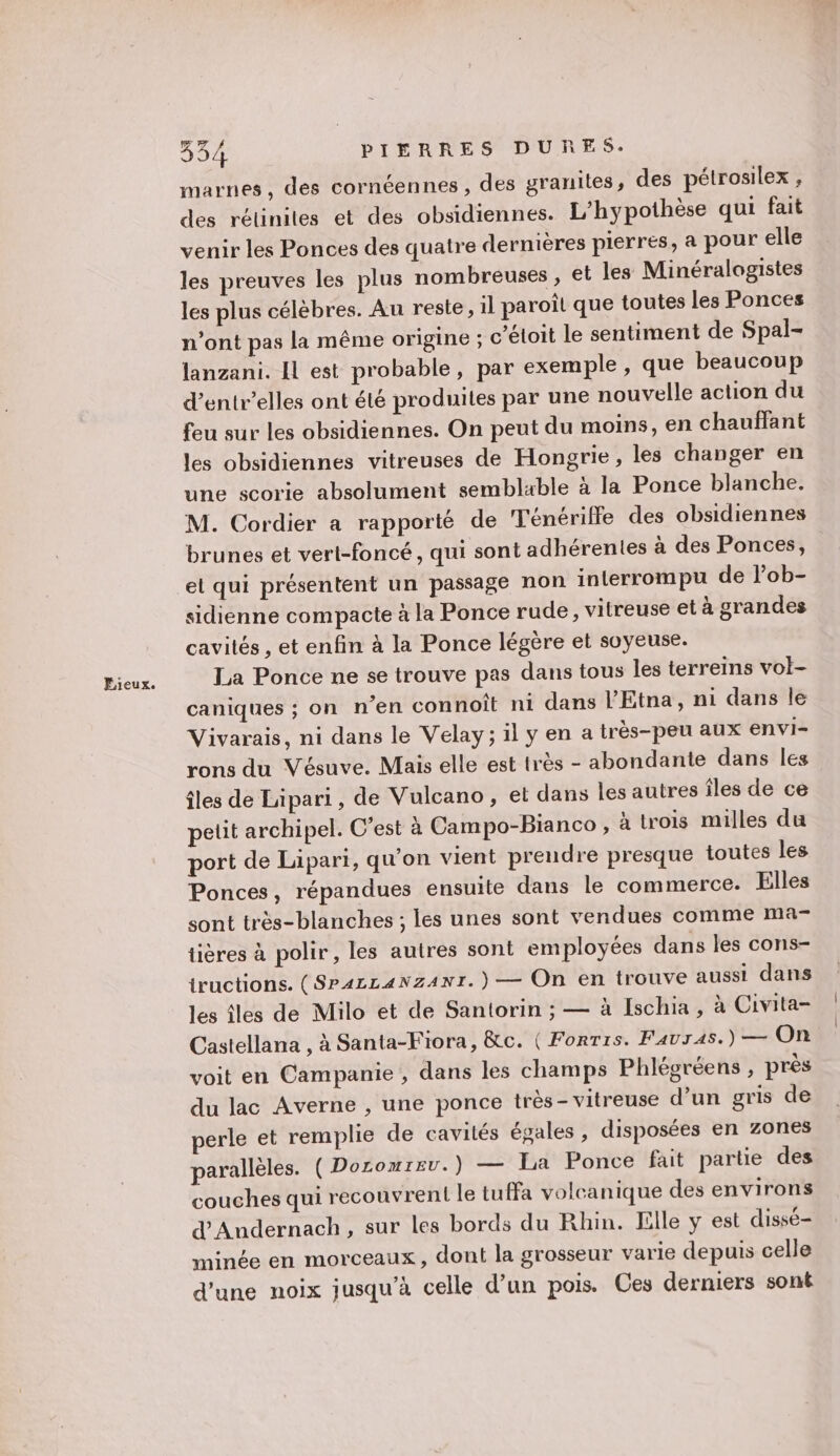 Fieux. marnes, des cornéennes , des granites, des pétrosilex , des réliniles et des obsidiennes. L'hypothèse qui fait venir les Ponces des quatre dernières pierres, a pour elle les preuves les plus nombreuses, et les Minéralogistes les plus célèbres. Au reste, il paroîl que toutes les Ponces n’ont pas la même origine ; c’étoit le sentiment de Spal- lanzani. Il est probable, par exemple , que beaucoup d’entr’elles ont été produites par une nouvelle action du feu sur les obsidiennes. On peut du moins, en chauffant les obsidiennes vitreuses de Hongrie, les changer en une scorie absolument semblable à la Ponce blanche. M. Cordier a rapporté de Ténériffe des obsidiennes brunes et vert-foncé, qui sont adhérentes à des Ponces, el qui présentent un passage non interrompu de l’ob- sidienne compacte à la Ponce rude, vitreuse et à grandes cavités , et enfin à la Ponce légère et soyeuse. La Ponce ne se trouve pas dans tous les terreins vol- caniques ; on n'en connoît ni dans l’'Etna, ni dans le Vivarais, ni dans le Velay; il y en a trés-peu aux envi- rons du Vésuve. Mais elle est très - abondante dans les îles de Lipari, de Vulcano, et dans les autres îles de ce petit archipel. C’est à Campo-Bianco , à trois milles du port de Lipari, qu’on vient preudre presque toutes les Ponces, répandues ensuite dans le commerce. Elles sont très-blanches ; les unes sont vendues comme ma- tières à polir, les autres sont employées dans les cons- tructions. (SP4zLANZANT. ) — On en trouve aussi dans les iles de Milo et de Santorin ; — à Ischia, à Civita- Castellana , à Santa-Fiora, &amp;c. ( Forris. FAUTAS.) — On voit en Campanie, dans les champs Phlégréens , près du lac Averne , une ponce très-vitreuse d’un gris de perle et remplie de cavités égales , disposées en zones parallèles. ( Doromrev. ) — La Ponce fait parte des couches qui recouvrent le tuffa volcanique des environs d'Andernach, sur les bords du Rhin. lille y est dissé- minée en morceaux, dont la grosseur varie depuis celle d'une noix jusqu’à celle d’un pois. Ces derniers sont