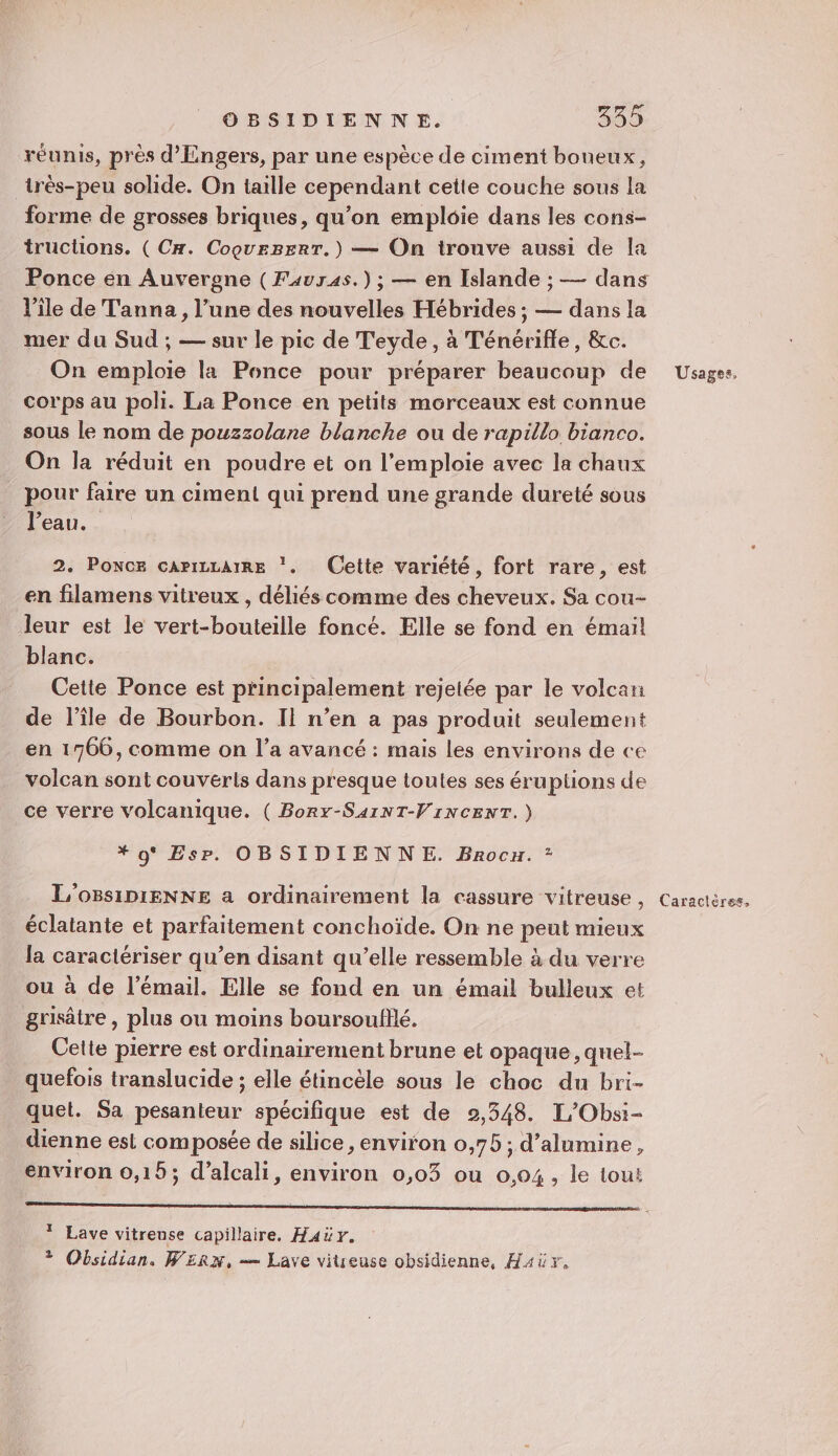 réunis, près d’'Engers, par une espèce de ciment boneux, _très-peu solide. On taille cependant cette couche sous la forme de grosses briques, qu’on emploie dans les cons- tructions. (Cx. CoourzerT.) — On trouve aussi de la Ponce en Auvergne (Favras.) ; — en Islande ; — dans l’île de Tanna, l’une des nouvelles Hébrides ; — dans la mer du Sud ; — sur le pic de Teyde, à Ténérifle, &amp;c. On emploie la Ponce pour préparer beaucoup de corps au poli. La Ponce en petits morceaux est connue sous le nom de pouzzolane blanche ou de rapillo bianco. On la réduit en poudre et on l’emploie avec la chaux pour faire un ciment qui prend une grande dureté sous l'eau. 2. PONCE CArILLAIRE ‘. Cette variété, fort rare, est en filamens vitreux , déliés comme des cheveux. Sa cou- leur est le vert-bouteille foncé. Elle se fond en émail blanc. Cette Ponce est principalement rejelée par le volcan de l’île de Bourbon. Il n’en a pas produit seulement en 1766, comme on l’a avancé : mais les environs de ce volcan sont couverls dans presque toules ses éruptions de ce verre volcanique. ( Borx-SaiNT-VIrNCENT.) * 0° Es. OBSIDIENNE. Brocu. ? L'OBsiDIENNE a ordinairement la cassure vitreuse , éclatante et parfaitement conchoïde. On ne peut mieux la caractériser qu’en disant qu’elle ressemble à du verre ou à de l’émail. Elle se fond en un émail bulleux et grisâtre , plus ou moins boursoufflé. Cette pierre est ordinairement brune et opaque, quel- quefois translucide ; elle étincèle sous le choc du bri- quet. Sa pesanteur spécifique est de 92,348. L'Obsi- dienne est composée de silice, environ 0,75 ; d’alumine, environ 0,15; d’alcali, environ 0,03 ou 0.04, le tout * Lave vitreuse capillaire, Haër. ? Obsidian. WE£Rrx, — Lave viueuse obsidienne, H4ùr, Usages, Caractères,