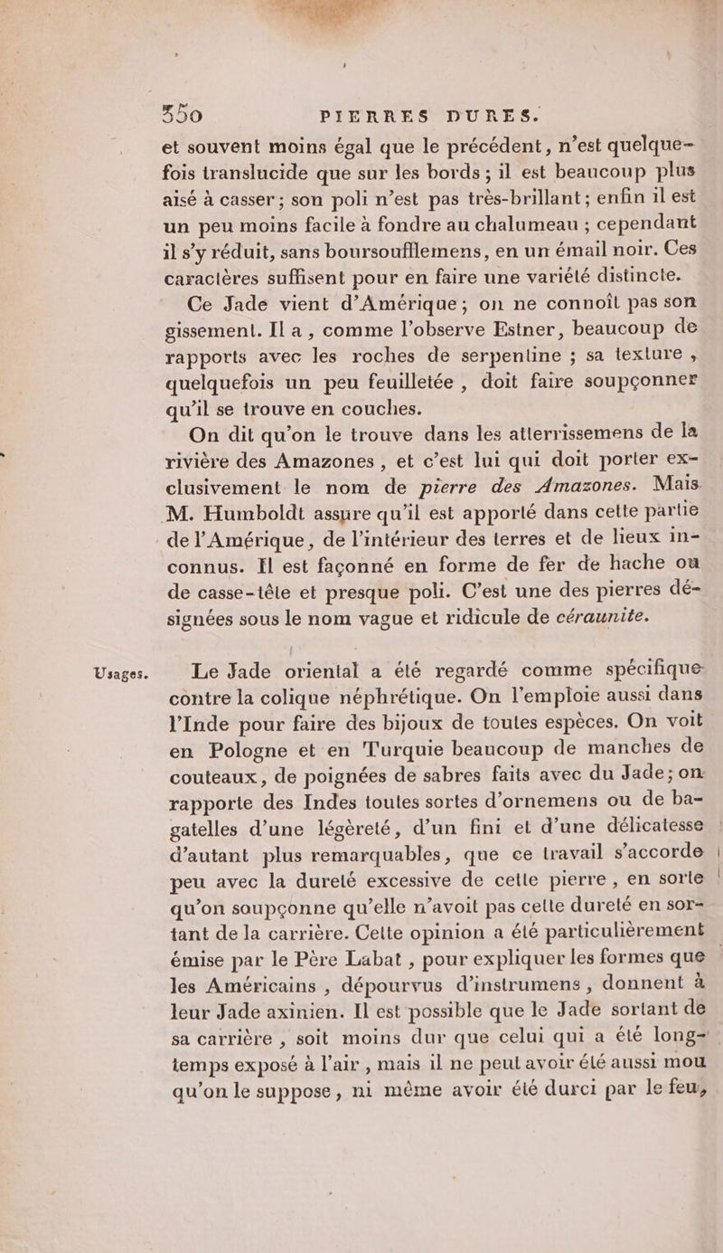 Usages. et souvent moins égal que le précédent, n’est quelque- fois translucide que sur les bords ; il est beaucoup plus aisé à casser ; son poli n’est pas très-brillant ; enfin 1l est un peu moins facile à fondre au chalumeau ; cependant il s’y réduit, sans boursoufflemens, en un émail noir. Ces caractères suffisent pour en faire une variélé distincte. Ce Jade vient d'Amérique; on ne connoîl pas son gissemenl. Il a, comme l’observe Estner, beaucoup de rapports avec les roches de serpentine ; sa texture, quelquefois un peu feuilletée , doit faire soupçonner qu’il se trouve en couches. On dit qu’on le trouve dans les atlerrissemens de Îa rivière des Amazones , et c’est lui qui doit porter ex- clusivement le nom de pierre des Amazones. Mais de l'Amérique, de l’intérieur des terres et de lieux in- connus. Ïl est façonné en forme de fer de hache ou de casse-têle et presque poli. C’est une des pierres dé- signées sous le nom vague et ridicule de céraunite. Le Jade oriental a élé regardé comme spécifique contre la colique néphrétique. On l’emploie aussi dans l'Inde pour faire des bijoux de toutes espèces. On voit en Pologne et en Turquie beaucoup de manches de couteaux, de poignées de sabres faits avec du Jade ; on: rapporte des Indes toules sortes d’ornemens ou de ba- gatelles d’une légèreté, d’un fini et d’une délicatesse d'autant plus remarquables, que ce travail s'accorde peu avec la dureté excessive de cetle pierre , en sorte qu’on soupçonne qu’elle n’avoit pas celte dureté en sor- tant de la carrière. Celte opinion a été particulièrement émise par le Père Labat , pour expliquer Les formes que les Américains , dépourvus d’instrumens , donnent à leur Jade axinien. Il est possible que le Jade sortant de sa carrière , soit moins dur que celui qui a été long temps exposé à l'air , mais il ne peut avoir élé aussi mou qu’on le suppose, ni même avoir été durci par le feu,