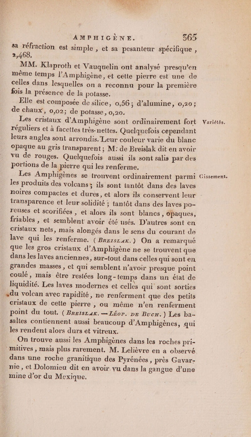 VE V4 LS Bus AMPHIGÈNE. 365 sa réfraction est simple , et sa pesanteur spécifique , 2,468. MM. Klaproth et Vauquelin ont analysé presqu’en même temps l'A mphigène, et cette pierre est une de celles dans lesquelles on a reconnu pour la première fois la présence de la polasse. Elle est composée de silice ; 0,56; d’alumine, 0,20; de chaux, 0,02; de potasse, 0,20. Les cristaux d'Amphigène sont ordinairement fort Variétés. réguliers et à facettes très-nettes. Quelquefois cependant leurs angles sont arrondis. Leur couleur varie du blanc Opaque au gris transparent ; M: de Breislak dit en avoir vu de rouges. Quelquefois aussi ils sont salis par des portions de la pierre qui les renferme. Les Amphigènes se trouvent ordinairement parmi Cissement. les produits des volcans; ils sont tantôt dans des laves noires compactes et dures , et alors ils conservent leur l'ansparence et leur solidité ; tantôt dans des laves po- reuses et scoriliées , et alors ils sont blancs, opaques, friables , et semblent avoir été usés. D'autres sont en cristaux nets, mais alongés dans le sens du courant de lave qui les renferme. (Brrisrax,) On a remarqué que les gros cristaux d’Amphigène ne se trouvent que dans les laves anciennes, sur-tout dans celles qui sont en grandes masses , et qui semblent n’avoir presque point coulé, mais étre restées long - temps dans un éiai de liquidité. Les laves modernes et celles qui sont sorties «du volcan avec rapidité, ne renferment que des petits cristaux de cette pierre , ou même n’en renferment point du tout. (Brrisrar. —Léor. pr Bucx.) Les ba- saltes contiennent aussi beaucoup d’Amphigènes, qui les rendent alors durs et vitreux. On irouve aussi les Amphigènes dans les roches pri- ‘mitives , mais plus rarement, M. Lelièvre en a observé. dans une roche granitique des Pyrénées , près Gavar- nie , et Dolomieu dit en avoir. vu dans la gangue d’une mine d’or du Mexique.