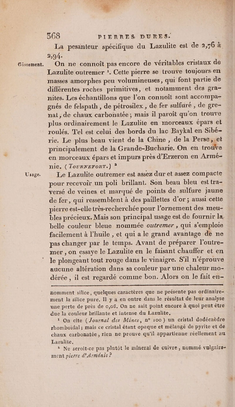 Usage. 368 PIFRRES DURES. 2,94. Lazulite outremer :. Cette pierre se trouve toujours en masses amorphes peu volumineuses, qui font partie de différentes roches primitives, et notamment des gra- nites. Les échantillons que l’on connoît sont accompa- gnés de felspath , de pétrosilex , de fer sulfuré , de gre- nat, de chaux carbonatée ; mais il paroît qu'on trouve plus ordinairement le Lazulite en morceaux épars et roulés. T'el est celui des bords du lac Baykal en Sibé- rie. Le plus beau vient de la Chine, de la Perse, et principalement de la Grande-Bucharie. On en trouve en morceaux épars el impurs près d'Erzeron en Armé- nie. (TourNEroRT.) ? Le Lazulite outremer est assez dur et assez compacte pour recevoir un poli brillant. Son beau bleu est tra- versé de veines et marqué de points de sulfure jaune de fer, qui ressemblent à des paillettes d'or ; aussi cette pierre est-elle très-recherchée pour l’ornement des meu- bles précieux. Mais son principal usage est de fournir la belle couleur bleue nommée outremer , qui s'emploie facilement à l'huile , et qui a le grand avantage de ne pas changer par le temps. Avant de préparer l'outre- mer , on essaye le Lazulite en le faisant chauffer et en le plongeant tout rouge dans le vinaigre. S'il n’éprouve aucune altération dans sa couleur par une chaleur mo- dérée , il est regardé comme bon. Alors on le fait en- nomment silice, quelques caractères que ne présente pas ordinaire- ment la silice pure. 11 y a en outre dans le résultat de leur analyse une perte de près de 0,06. On ne sait point encore à quoi peut étre due la couleur brillante et intense du Lazulite. 1 On cite (Journal des Mines, n° 100 ) un cristal dodécaèdre rhomboïdal ; mais ce cristal étant opaque et mélangé de pyrite et de chaux carbonatée, rien ne prouve qu’il appartienne réellement au Lazulite, 2 Ne seroit-ce pas plntôt le minerai de cuivre, nommé vulgaire- ment pierre d’ Arménie ?