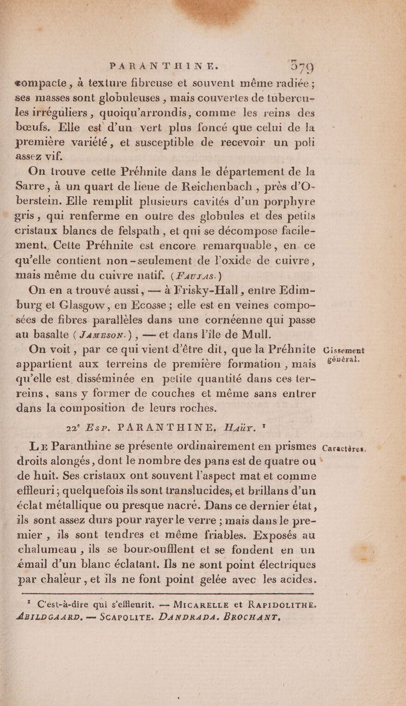 PARANTHINE. 979 æompacie, à texiure fibreuse et souvent même radiée ; ses masses sont globuleuses , mais couvertes de tubercu- les irréguliers, quoiqu'arrondis, comme les reins des bœufs. Elle est d’un vert plus foncé que celui de la première variété, et susceptible de recevoir un poli assez VIE. On trouve celte Préhnite dans le département de la Sarre, à un quart de lieue de Reichenbach , près d’O- berstein. Elle remplit plusieurs cavités d’un porphyre gris, qui renferme en outre des globules et des petits cristaux blancs de felspath , et qui se décompose facile- ment. Ceite Préhnite est encore remarquable, en, ce qu’elle contient non-seulement de l’oxide de cuivre, mails même du cuivre natif. (Favras.) On en a trouvé aussi, — à Frisky-Hall, entre Edim- burg et Glasgow , en Ecosse ; elle est en veines compo- sées de fibres parallèles dans une cornéenne qui passe au basalle ( Jameson.) , — et dans l’île de Mull. On voit, par ce qui vient d’être dit, que la Préhnite appartient aux terreins de première formation , mais qu’elle est, disséminée en petite quantité dans ces ier- reins, sans y former de couches et même sans entrer dans la composition de leurs roches. 22° Esr. PARANTHINE, Haur. LE Paranthine se présente ordinairement en prismes de huit. Ses cristaux ont souvent l'aspect mat et comme efleuri ; quelquefois ils sont translucides, et brillans d’un éclat métallique ou presque nacré. Dans ce dernier état, ils sont assez durs pour rayer le verre ; mais dans le pre- mier , ils sont tendres et même friables. Exposés au _ chalumeau , ils se boursoufllent et se fondent en un émail d’un blanc éclatant. Ils ne sont point électriques par chaleur , et ils ne font point gelée avec les acides. 1 C'est-à-dire qui s’effleurit, —- MICARELLE et RAPIDOLITHE. ABILDGAARD. == SCAPOLITE. DANDRADA, BROCHANT, Gissement général. Caractères. LA