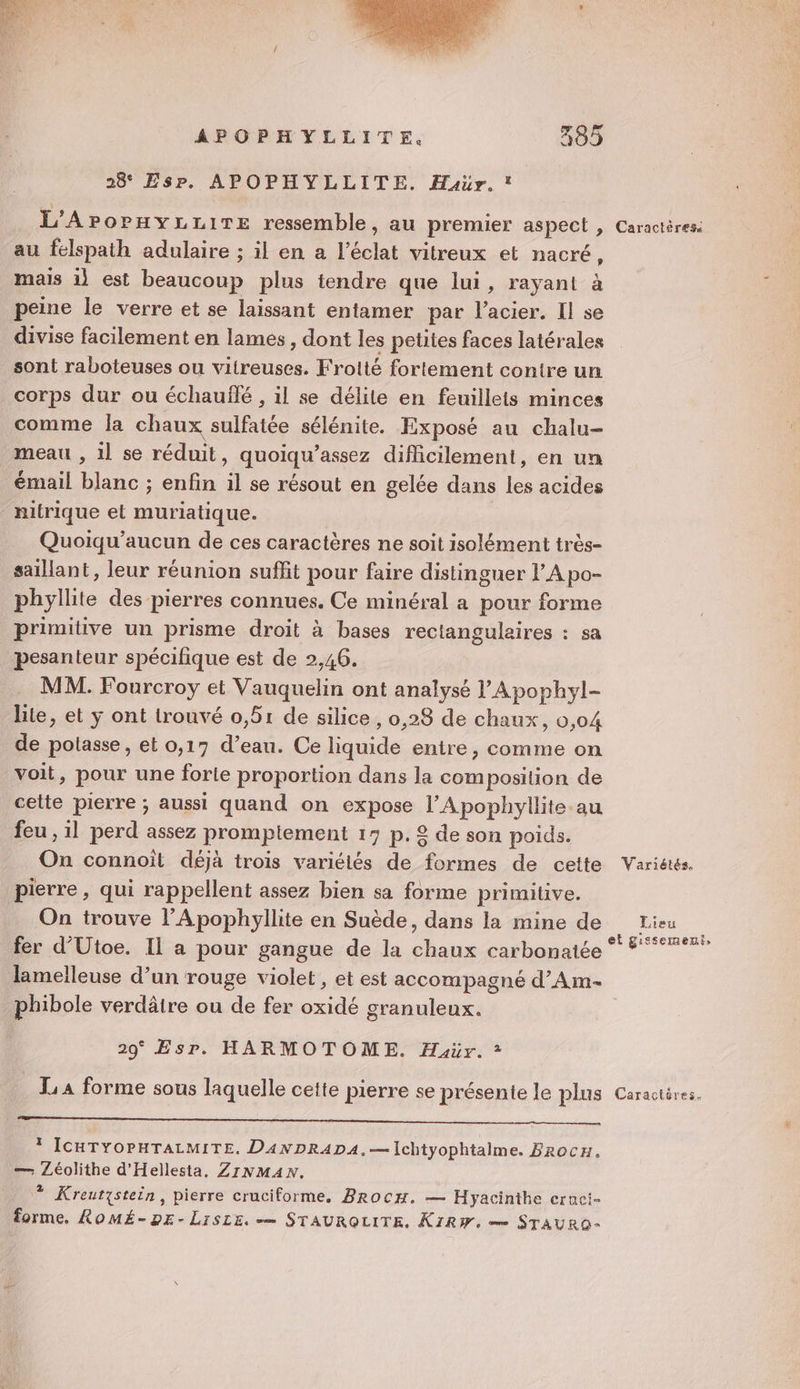 4 APOPHYLLITE. 385 28° EsPr. APOPHYLLITE. Haur. L'APOPHYLLITE ressemble, au premier aspect , au felspath adulaire ; il en a l'éclat vitreux et nacré ï mais 1} est beaucoup plus tendre que lui, rayant à peine le verre et se laissant entamer par l'acier. Il se divise facilement en lames, dont les petites faces latérales sont raboteuses ou vitreuses. Froité fortement contre un corps dur ou échauflé , il se délite en feuillets minces comme la chaux sulfatée sélénite. Exposé au chalu- meau , il se réduit, quoiqu’assez difficilement, en un émail blanc ; enfin il se résout en gelée dans les acides nitrique et muriatique. Quoiqu’aucun de ces caractères ne soit isolément très- saillant, leur réunion suffit pour faire distinguer l’A po- phyllite des pierres connues. Ce minéral a pour forme primitive un prisme droit à bases rectangulaires : sa pesanteur spécifique est de 2,46. MM. Fourcroy et Vauquelin ont analysé l’Apophyl- lite, et y ont trouvé 0,51 de silice , 0,28 de chaux, 0,04 de potasse , et 0,17 d’eau. Ce liquide entre, comme on voit, pour une forle proportion dans la composition de cette pierre ; aussi quand on expose l’Apophyllite.au feu , il perd assez promptement 13 p.£ de son poids. On connoît déjà trois variétés de formes de cette pierre, qui rappellent assez bien sa forme primitive. On trouve l’Apophyllite en Suède, dans la mine de fer d’Utoe. Il a pour gangue de la chaux carbonatée lamelleuse d’un rouge violet, et est accompagné d’Am- phibole verdäire ou de fer oxidé granuleux. 29° Esr. HARMOTOME. Haür. * EE ,. * ICHTYOPHTALMITE. DANDRADA,—Ichtyophtalme. Brocn. — Léolithe d'Hellesta. ZINMAN. * Kreutystein, pierre cruciforme. Brocx. — Hyacinthe ernci- forme, ROMÉ-DE- LiSLE. — STAUROLITE. KIRW, me STAURO- Caractéres Variétés. Lieu et gissemeuf,