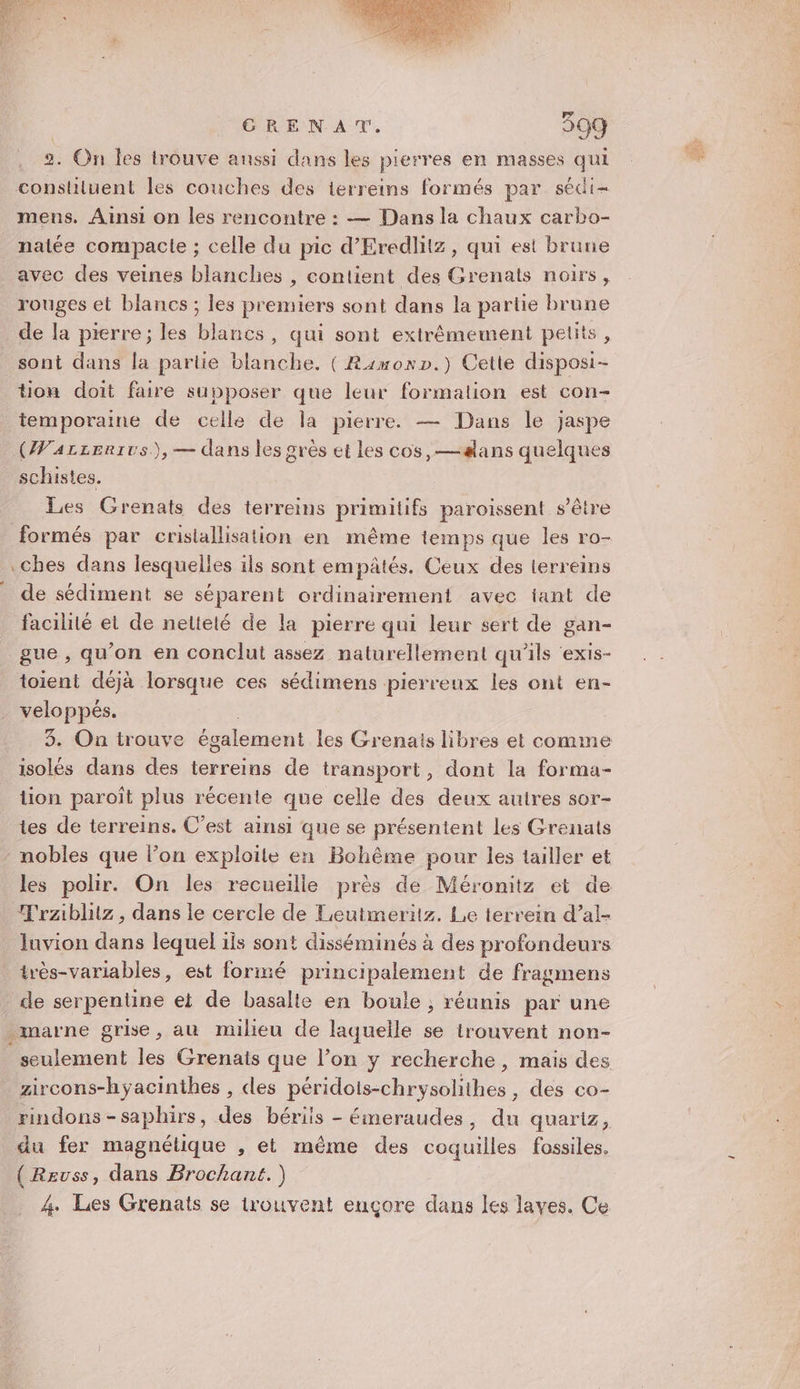 2. On les trouve anssi dans les pierres en masses qui _constiiluent les couches des terreins formés par sédi- mens. Ainsi on les rencontre : — Dans la chaux carbo- natée compacte ; celle du pic d’Eredlitz, qui est brune avec des veines blanches , contient des Grenats noirs, rouges et blancs ; les premiers sont dans la partie brune de la pierre; les blancs, qui sont extrêmement petits, sont dans la partie blanche. ( Rimonp.) Cette disposi- tiou doit faire supposer que leur formation est con- ere de celle de la pierre. — Dans le jaspe (Warzerrvs.),— dans les grès et les cos, —#lans quelques schistes. Les Grenats des terreins primitifs paroissent s'être formés par cristallisation en même temps que les ro- .ches dans lesquelles ils sont empâtés. Ceux des terreins de sédiment se séparent ordinairement avec tant de facilité et de neltelé de la pierre qui leur sert de gan- gue , qu’on en conclut assez naturellement qu'ils ‘exis- toient déjà lorsque ces sédimens pierreux les ont en- veloppés. isolés dans des terreins de transport, dont la forma- tion paroît plus récente que celle des deux autres sor- tes de terreins. C’est ainsi que se présentent les Grenats nobles que l’on exploite en Bohême pour les tailler et Trziblitz , dans le cercle de Leutmeritz. Le terrein d’al- Iuvion dans lequel ils sont disséminés à des profondeurs très-variables, est formé principalement de fragmens de serpentine et de basalle en boule ; réunis par une marne grise, au milieu de laquelle se trouvent non- seulement Le Grenats que l’on y recherche, mais des zircons-hyacinthes , des péridois-chrysolithes , des co- rindons-saphirs, des bériis - éineraudes, dn quariz, du fer magnétique , et même des coquilles fossiles. (Reuss, dans Brochant.) 4. Les Grenats se trouvent ençore dans les laves. Ce