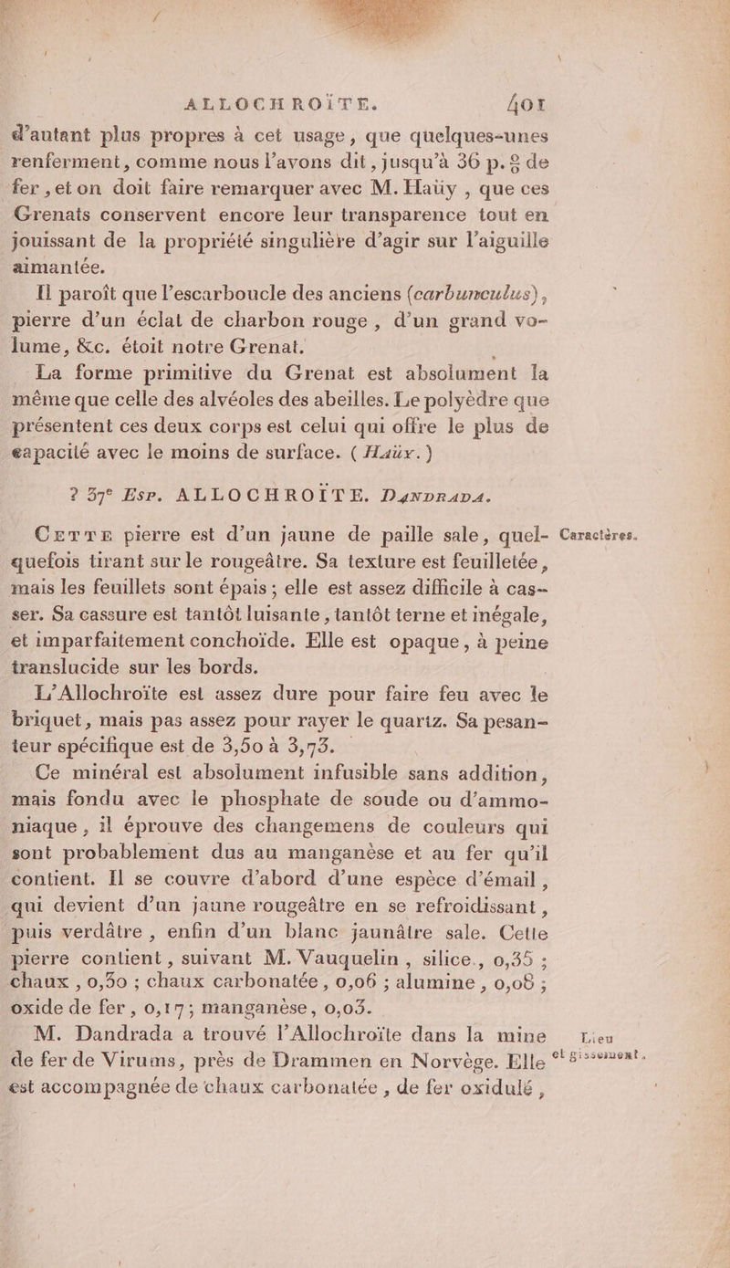 ALLOCHROÏTE. AO d autant plus propres à cet usage, que queues renferment, comme nous l'avons dit , Jusqu'à 36 p.£ de fer ,eton doit faire remarquer avec M. Haüy , que ces Grenats conservent encore leur transparence tout en jouissant de la propriéié singulière d'agir sur l'aiguille aimantée. Il paroît que l’escarboucle des anciens (carbumculus), pierre d’un éclat de charbon rouge, d’un grand vo- lume, &amp;c. étoit notre Grenat. La forme primitive du Grenat est absolument la même que celle des alvéoles des abeilles. Le polyèdre que présentent ces deux corps est celui qui offre le plus de eapaciié avec le moins de surface. ( Haüx.) ? 57° Esr. ALLO CHROITE. Dynprapa. CEeTre pierre est d’un jaune de paille sale, quel- Caractères. quefois tirant sur le rougeâtre. Sa texture est feuilletée, mais les feuillets sont épais ; elle est assez difficile à cas- ser. Sa cassure est tantôt luisante , tantôt terne et inégale, et imparfaitement conchoïde. Elle est opaque, à peine translucide sur les bords. L’Allochroïte est assez dure pour faire feu avec le briquet, mais pas assez PONT rayer le quariz. Sa pesan- teur spécifique est de 3,50 à 3,73. Ce minéral est absolument infusible sans addition, mais fondu avec le phosphate de soude ou d’ammo- niaque , il éprouve des changemens de couleurs qui sont probablement dus au manganèse et au fer qu’il contient. Il se couvre d’abord d’une espèce d’émail, qui devient d’un jaune rougeâtre en se refroidissant , puis verdâtre , enfin d’un blanc jaunâire sale. Cetie pierre contient , suivant M. Vauquelin , silice., 0,35 : chaux , 0,30 ; chaux carbonatée, 0,06 ; alumine , 0,08 ; oxide de fer , 0,17; manganèse, 0,03. M. Dandrada a trouvé l’Allochroïte dans la mine rev de fer de Virums, près de Drammen en Norvège. Elle °5°#%#621 est accompagnée de chaux carbonatée , de fer oxidulé,