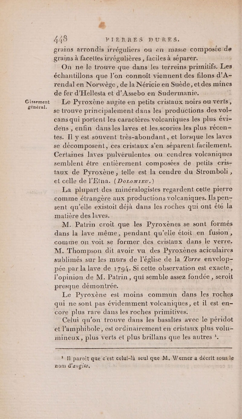 général. # 4AS PIERRES DURES. grains arrondis irréguliers ou en masse composée de grains à facettes irrégulières , faciles à séparer. On ne le trouve que dans les terreins primitifs. Les échantillons que l’on connoît viennent des filons d’A- rendal en Norwège, de la Néricie en Suéde, et des mines de fer d’'Hellesta et d’ Assebo en Sudermanie. se trouve principalement dans les productions des vol- cans qui portent les caractères volcaniques les plus évi- dens , enfin dansles laves et les scories les plus récen- tes. Il y est souvent très-abondant, et lorsque les laves se décomposent, ces cristaux s’en séparent facilement. Certaines laves pulvérulentes. ou cendres volcaniques semblent être entièrement composées de pelits cris- taux de Pyroxène , telle est la cendre du Stromboli, et celle de l’Etna. (Doromirrv.) La plupart des minéralogisies regardent celte pierre comme étrangère aux productions volcaniques. Ils pen- sent qu’elle existoit déjà dans les roches qui ont été la malière des laves. M. Patrin croit que les Pyroxènes se sont formés dans la lave même, pendant qu’elle étoit en fusion, comme on voit se farmer des cristaux dans le verre. M. Thompson dit avoir vu des Pyroxènes aciculaires sublimés sur les murs de l’église de la Zorre envelop- pée par la lave de 1794. Si cette observalion est exacte, Popinion de M. Patrin, qui semble assez fondée , serott presque démontrée. Le Pyroxène est moins commun dans les roches qui ne soni pas évidemment volcaniques, et 1l est en- core plus rare dans les roches primitives. Celui qu’on trouve dans les basalies avec le péridot et Pamphibole, est ordinairement en cristaux plus volu- mineux, plus verts et plus brillans que les autres ?. 3 ]] paroît que c'est celui-là seul que M. Werner a décrit sous le nom d'augite.