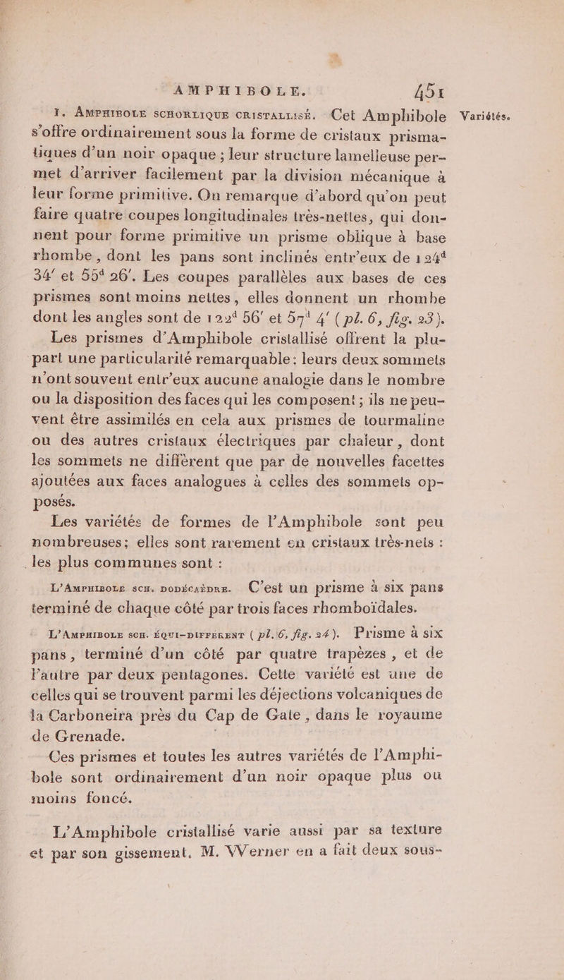 1. AMPHIBOLE SCHORLIQUE crisrazuisé. Cet Awphibole s'offre ordinairement sous la forme de cristaux prisma- Uaues d’un noir opaque ; leur structure lamelleuse per- met d'arriver facilement par la division mécanique à leur forme primitive, On remarque d’abord qu'on peut faire quatre coupes longitudinales très-netles, qui don- nent pour forme primitive un prisme oblique à base rhombe, dont les pans sont inclinés entr’eux de 1 24% 34 et 55% 26. Les coupes parallèles aux bases de ces prismes sont moins neltes, elles donnent un rhombe dont les angles sont de 122% 56' et 57° 4’ (p2. 6, fig. 23). Les prismes d’Amphibole cristallisé offrent la plu- part une particularité remarquable: leurs deux sommets n'ont souvent enir’eux aucune analogie dans le nombre ou la disposition des faces qui les composent ; ils ne peu- vent être assimilés en cela aux prismes de lourmaline ou des autres cristaux électriques par chaieur, dont les sommets ne diffèrent que par de nouvelles facettes ajoutées aux faces analogues à celles des sommets op- posés. Les variétés de formes de lAmphibole sont peu nombreuses; elles sont rarement en cristaux très-nels : . les plus communes sont : L’AmPxisoLe scx. popécaèpre. C'est un prisme à six pans terminé de chaque côté par trois faces rhemboïdales. L’AMPHIBOLE s0H. ÉQUI-DIFFERENT ( Pl. 6, fig. 24). Prisme à six pans, terminé d’un côté par quatre trapèzes , et de l’autre par deux pentagones. Cette variété est une de celles qui se trouvent parmi les déjections volcaniques de la Carboneira près du Cap de Gale, dans le royaume de Grenade. | Ces prismes et toutes les autres variélés de l’'Amphi- bole sont ordinairement d’un noir opaque plus où moins foncé. I/ Amphibole cristallisé varie aussi par sa texture Variétés.