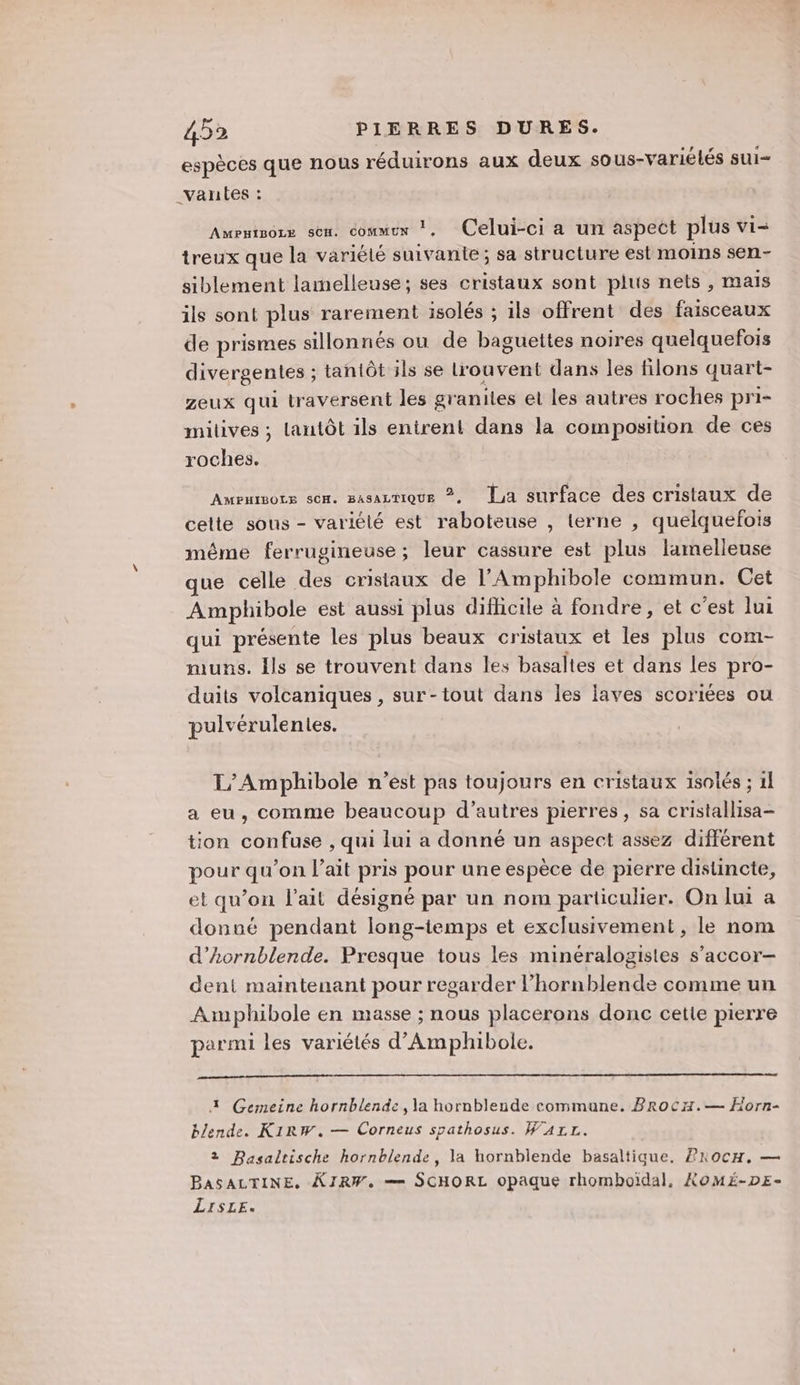 espèces que nous réduirons aux deux sous-variélés sui _varnes : AMPHIBOLE SCH. COMMUN Ps Celui-ci a un aspect plus Vi treux que la variété suivante ; sa structure est moins sen- siblement lamelleuse; ses cristaux sont plus nets, mais ils sont plus rarement isolés ; ils offrent des faisceaux de prismes sillonnés ou de baguettes noires quelquefois divergentes ; tantôt ils se Lrouvent dans les filons quart- zeux qui traversent les graniles et les autres roches pri- milives ; lantôt ils entrent dans la composition de ces roches. AMEHIBOLE SCH. BASALTIQUE ©. La surface des cristaux de celte sous - variélé est raboteuse , terne , quelquefois méme ferrugineuse ; leur cassure est plus lamelleuse que celle des cristaux de l'Amphibole commun. Cet Amphibole est aussi plus difhicile à fondre, et c’est lui qui présente les plus beaux cristaux et les plus com- muns. ls se trouvent dans les basaltes et dans Les pro- duits volcaniques, sur-tout dans les laves scoriées ou pulvérulentes. L'/Amphibole n’est pas toujours en cristaux isotés ; 1] a eu, comme beaucoup d’autres pierres, sa cristallisa- tion confuse , qui lui a donné un aspect assez différent pour qu’on l'ait pris pour une espèce de pierre distincte, et qu’on l'ait désigné par un nom particulier. On lui a donné pendant long-temps et exclusivement, le nom d’ornblende. Presque tous les minéralogistes s’accor- dent maintenant pour regarder l’hornblende comme un Aanphibole en masse ; nous placerons donc cette pierre parmi les variétés d’'Amphibole. 1 Gemeine hornblende, la hornblende commune. Brocx.— Horn- blende. KiRw.— Corneus spathosus. WA4r1L. 2 Basaltische hornblende, la hornblende basaltiaue, /rocH, — BASALTINE. KJIRW. == SCHORL opaque rhomboïdal, KOMÉ-DE- LisLE.