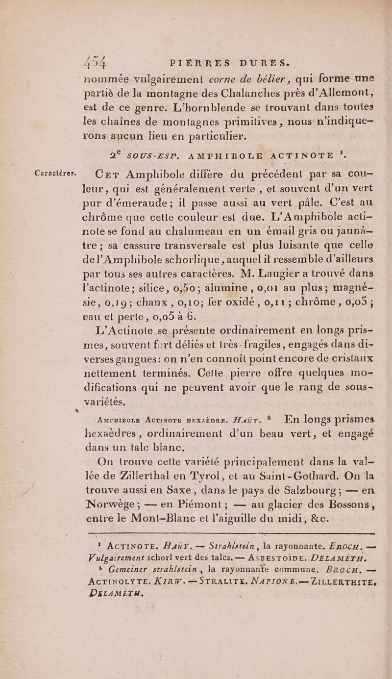 nommée vulgairement corne de bélier, qui forme une partié de la montagne des Chalanches près d’Allemont, est de ce genre. L’hornblende se trouvant dans toutes les chaînes de montagnes primitives, nous n’indique- rons aucun lieu en particulier. C£eT Amphibole différe du précédent par sa cou leur, qui est généralement verte , et souvent d’un vert pur d’émeraude ; il passe aussi au vert pâle. C'est au chrôme que cette couleur est due. L’Amplhibole acti- nole se fond au chalumeau en un émail gris ou jaunâ-— tre ; sa cassure transversale est plus luisante que celle del’ Amphibole schorlique , auquel il ressemble d’ailleurs par tous ses autres caractères. M. Laugier a trouvé dans l’acuünote; silice, 0,50; alumine , 0,01 au plus; magné- sie, 0,19; chaux, 0,10; fer oxidé , 0,11; chrôme, 0,05 ; eau et perle, 0,09 à 6. L’Actinote se présente ordinairement en longs pris- mes, souvent fort déliés et très-fragiles, engagés dans di- verses gangues: on n’en connoît point encore de cristaux neltement terminés. Celle pierre offre quelques mo- difications qui ne peuvent avoir que le rang de sous- variétés, AwruigoLe Acminors nexaèpre. Âair. ©? Jin longs prismes hexaëdres, ordinairement d’un beau vert, el engagé dans un talc blanc. On trouve celte variélé principalement dans la val- Jée de Zällerthal en Tyrol, et au Saint-Gothard. On la trouve aussi en Saxe , dans le pays de Salzbourg; — en Norwège ; — en Piémont ; — au glacier des Bossons, entre le Mont-Blanc et l'aiguille du midi, &amp;c. 1 ACTINOTE. HaAuY. — Strahistein, la rayonnante. PrOcCH. — Vulgairement schorl vert des talcs, — ASBESTOIDE. DELAMÉTH. + Gemeiner strahlstein , la rayonnante commune. BrocH. — ACTINOLYTE. KIRW,+-STRALITE. NAPIONE,r LILLERTHITE» DELAMETH.